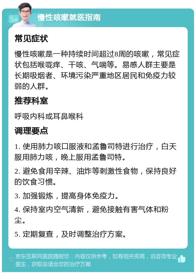 慢性咳嗽就医指南 常见症状 慢性咳嗽是一种持续时间超过8周的咳嗽，常见症状包括喉咙痒、干咳、气喘等。易感人群主要是长期吸烟者、环境污染严重地区居民和免疫力较弱的人群。 推荐科室 呼吸内科或耳鼻喉科 调理要点 1. 使用肺力咳口服液和孟鲁司特进行治疗，白天服用肺力咳，晚上服用孟鲁司特。 2. 避免食用辛辣、油炸等刺激性食物，保持良好的饮食习惯。 3. 加强锻炼，提高身体免疫力。 4. 保持室内空气清新，避免接触有害气体和粉尘。 5. 定期复查，及时调整治疗方案。