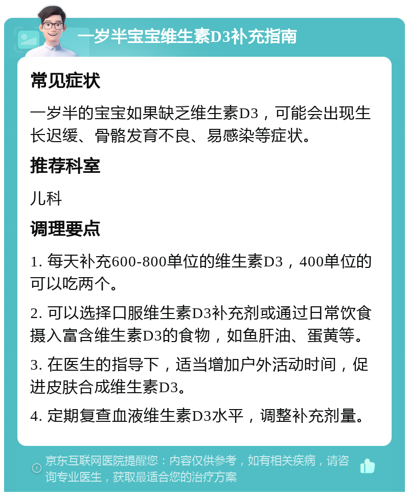 一岁半宝宝维生素D3补充指南 常见症状 一岁半的宝宝如果缺乏维生素D3，可能会出现生长迟缓、骨骼发育不良、易感染等症状。 推荐科室 儿科 调理要点 1. 每天补充600-800单位的维生素D3，400单位的可以吃两个。 2. 可以选择口服维生素D3补充剂或通过日常饮食摄入富含维生素D3的食物，如鱼肝油、蛋黄等。 3. 在医生的指导下，适当增加户外活动时间，促进皮肤合成维生素D3。 4. 定期复查血液维生素D3水平，调整补充剂量。