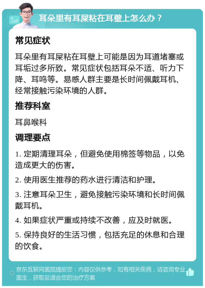 耳朵里有耳屎粘在耳壁上怎么办？ 常见症状 耳朵里有耳屎粘在耳壁上可能是因为耳道堵塞或耳垢过多所致。常见症状包括耳朵不适、听力下降、耳鸣等。易感人群主要是长时间佩戴耳机、经常接触污染环境的人群。 推荐科室 耳鼻喉科 调理要点 1. 定期清理耳朵，但避免使用棉签等物品，以免造成更大的伤害。 2. 使用医生推荐的药水进行清洁和护理。 3. 注意耳朵卫生，避免接触污染环境和长时间佩戴耳机。 4. 如果症状严重或持续不改善，应及时就医。 5. 保持良好的生活习惯，包括充足的休息和合理的饮食。