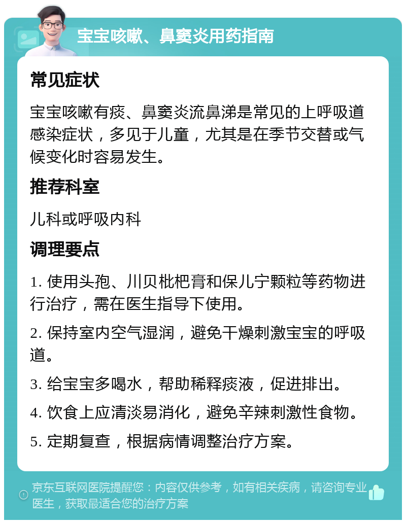 宝宝咳嗽、鼻窦炎用药指南 常见症状 宝宝咳嗽有痰、鼻窦炎流鼻涕是常见的上呼吸道感染症状，多见于儿童，尤其是在季节交替或气候变化时容易发生。 推荐科室 儿科或呼吸内科 调理要点 1. 使用头孢、川贝枇杷膏和保儿宁颗粒等药物进行治疗，需在医生指导下使用。 2. 保持室内空气湿润，避免干燥刺激宝宝的呼吸道。 3. 给宝宝多喝水，帮助稀释痰液，促进排出。 4. 饮食上应清淡易消化，避免辛辣刺激性食物。 5. 定期复查，根据病情调整治疗方案。