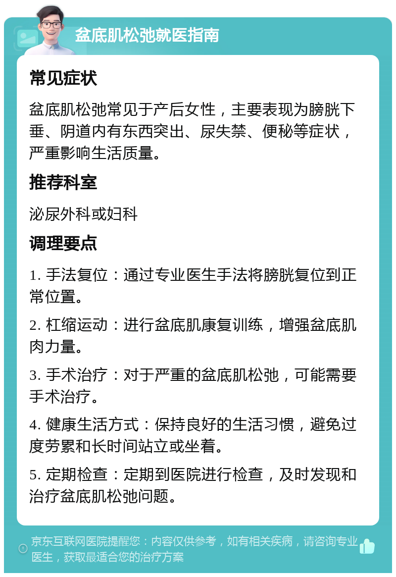 盆底肌松弛就医指南 常见症状 盆底肌松弛常见于产后女性，主要表现为膀胱下垂、阴道内有东西突出、尿失禁、便秘等症状，严重影响生活质量。 推荐科室 泌尿外科或妇科 调理要点 1. 手法复位：通过专业医生手法将膀胱复位到正常位置。 2. 杠缩运动：进行盆底肌康复训练，增强盆底肌肉力量。 3. 手术治疗：对于严重的盆底肌松弛，可能需要手术治疗。 4. 健康生活方式：保持良好的生活习惯，避免过度劳累和长时间站立或坐着。 5. 定期检查：定期到医院进行检查，及时发现和治疗盆底肌松弛问题。