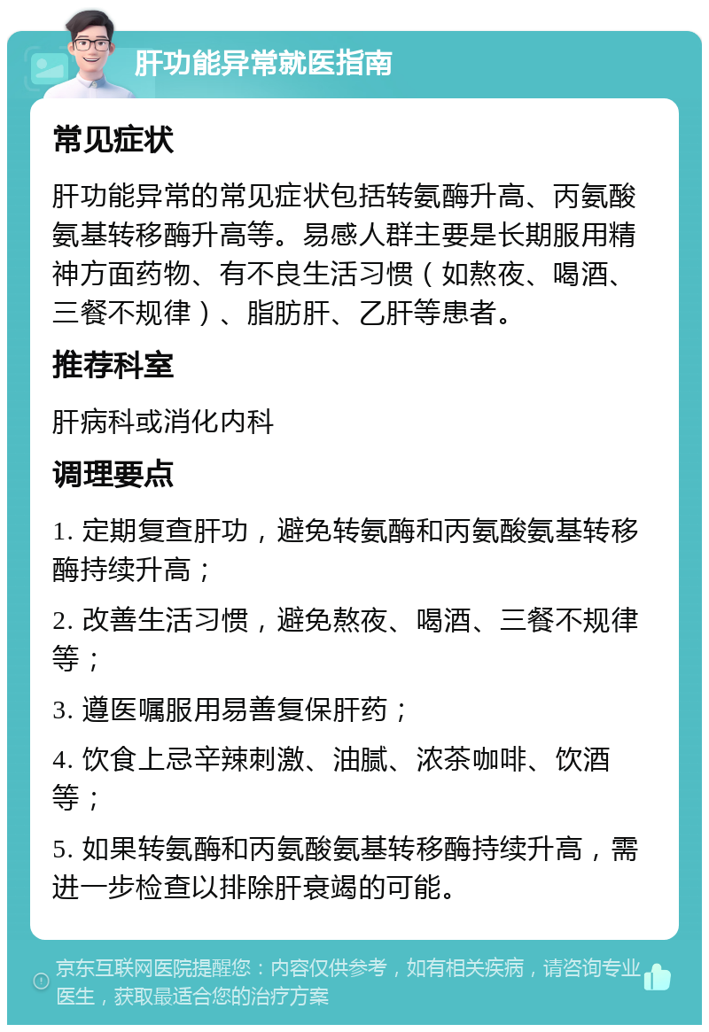 肝功能异常就医指南 常见症状 肝功能异常的常见症状包括转氨酶升高、丙氨酸氨基转移酶升高等。易感人群主要是长期服用精神方面药物、有不良生活习惯（如熬夜、喝酒、三餐不规律）、脂肪肝、乙肝等患者。 推荐科室 肝病科或消化内科 调理要点 1. 定期复查肝功，避免转氨酶和丙氨酸氨基转移酶持续升高； 2. 改善生活习惯，避免熬夜、喝酒、三餐不规律等； 3. 遵医嘱服用易善复保肝药； 4. 饮食上忌辛辣刺激、油腻、浓茶咖啡、饮酒等； 5. 如果转氨酶和丙氨酸氨基转移酶持续升高，需进一步检查以排除肝衰竭的可能。