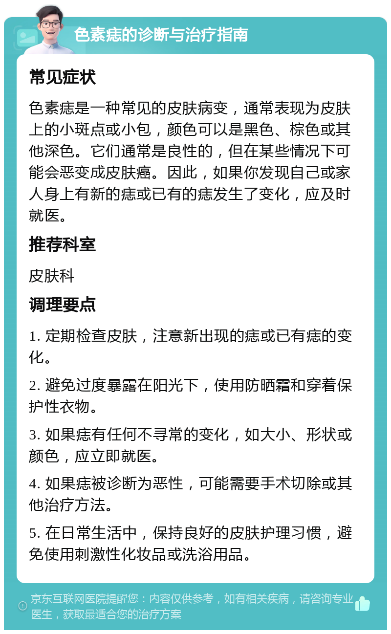 色素痣的诊断与治疗指南 常见症状 色素痣是一种常见的皮肤病变，通常表现为皮肤上的小斑点或小包，颜色可以是黑色、棕色或其他深色。它们通常是良性的，但在某些情况下可能会恶变成皮肤癌。因此，如果你发现自己或家人身上有新的痣或已有的痣发生了变化，应及时就医。 推荐科室 皮肤科 调理要点 1. 定期检查皮肤，注意新出现的痣或已有痣的变化。 2. 避免过度暴露在阳光下，使用防晒霜和穿着保护性衣物。 3. 如果痣有任何不寻常的变化，如大小、形状或颜色，应立即就医。 4. 如果痣被诊断为恶性，可能需要手术切除或其他治疗方法。 5. 在日常生活中，保持良好的皮肤护理习惯，避免使用刺激性化妆品或洗浴用品。