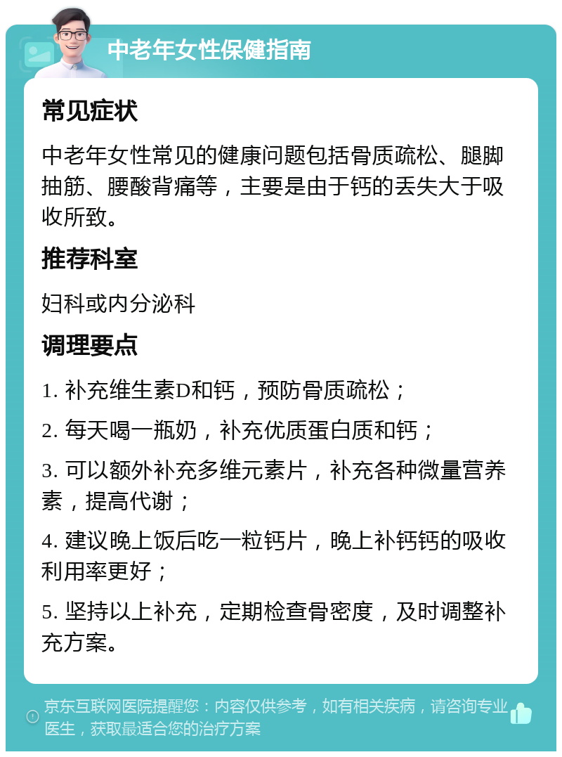 中老年女性保健指南 常见症状 中老年女性常见的健康问题包括骨质疏松、腿脚抽筋、腰酸背痛等，主要是由于钙的丢失大于吸收所致。 推荐科室 妇科或内分泌科 调理要点 1. 补充维生素D和钙，预防骨质疏松； 2. 每天喝一瓶奶，补充优质蛋白质和钙； 3. 可以额外补充多维元素片，补充各种微量营养素，提高代谢； 4. 建议晚上饭后吃一粒钙片，晚上补钙钙的吸收利用率更好； 5. 坚持以上补充，定期检查骨密度，及时调整补充方案。