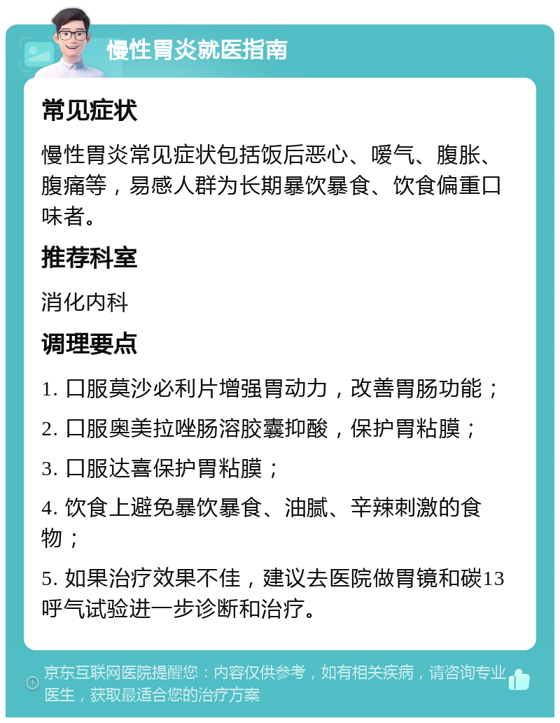 慢性胃炎就医指南 常见症状 慢性胃炎常见症状包括饭后恶心、嗳气、腹胀、腹痛等，易感人群为长期暴饮暴食、饮食偏重口味者。 推荐科室 消化内科 调理要点 1. 口服莫沙必利片增强胃动力，改善胃肠功能； 2. 口服奥美拉唑肠溶胶囊抑酸，保护胃粘膜； 3. 口服达喜保护胃粘膜； 4. 饮食上避免暴饮暴食、油腻、辛辣刺激的食物； 5. 如果治疗效果不佳，建议去医院做胃镜和碳13呼气试验进一步诊断和治疗。