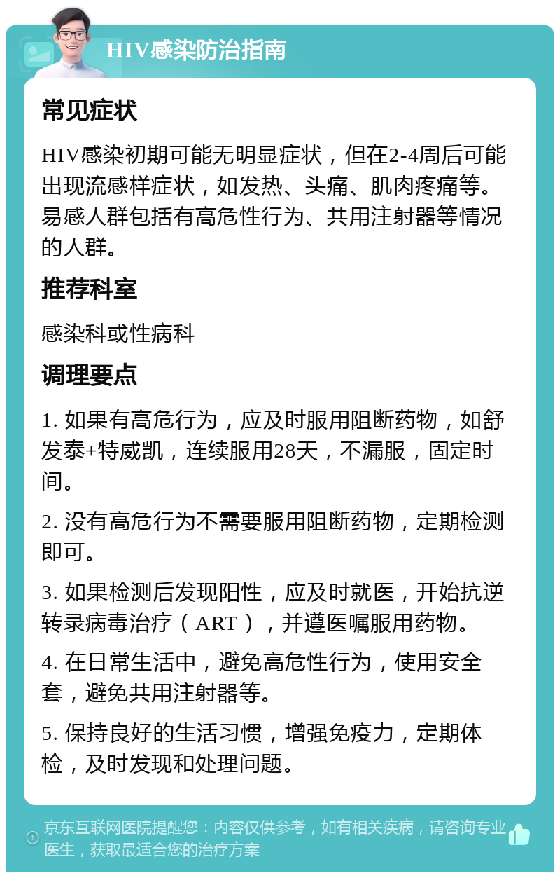 HIV感染防治指南 常见症状 HIV感染初期可能无明显症状，但在2-4周后可能出现流感样症状，如发热、头痛、肌肉疼痛等。易感人群包括有高危性行为、共用注射器等情况的人群。 推荐科室 感染科或性病科 调理要点 1. 如果有高危行为，应及时服用阻断药物，如舒发泰+特威凯，连续服用28天，不漏服，固定时间。 2. 没有高危行为不需要服用阻断药物，定期检测即可。 3. 如果检测后发现阳性，应及时就医，开始抗逆转录病毒治疗（ART），并遵医嘱服用药物。 4. 在日常生活中，避免高危性行为，使用安全套，避免共用注射器等。 5. 保持良好的生活习惯，增强免疫力，定期体检，及时发现和处理问题。