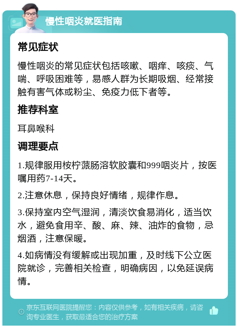 慢性咽炎就医指南 常见症状 慢性咽炎的常见症状包括咳嗽、咽痒、咳痰、气喘、呼吸困难等，易感人群为长期吸烟、经常接触有害气体或粉尘、免疫力低下者等。 推荐科室 耳鼻喉科 调理要点 1.规律服用桉柠蒎肠溶软胶囊和999咽炎片，按医嘱用药7-14天。 2.注意休息，保持良好情绪，规律作息。 3.保持室内空气湿润，清淡饮食易消化，适当饮水，避免食用辛、酸、麻、辣、油炸的食物，忌烟酒，注意保暖。 4.如病情没有缓解或出现加重，及时线下公立医院就诊，完善相关检查，明确病因，以免延误病情。