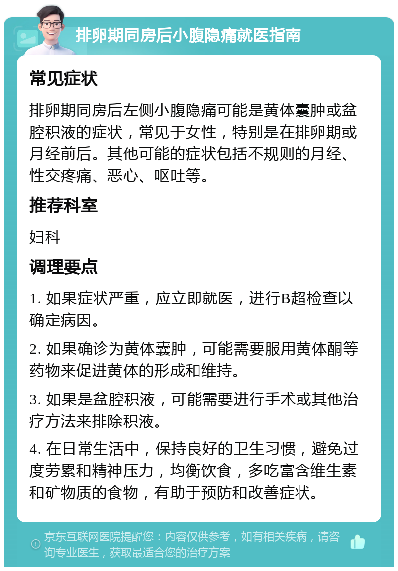 排卵期同房后小腹隐痛就医指南 常见症状 排卵期同房后左侧小腹隐痛可能是黄体囊肿或盆腔积液的症状，常见于女性，特别是在排卵期或月经前后。其他可能的症状包括不规则的月经、性交疼痛、恶心、呕吐等。 推荐科室 妇科 调理要点 1. 如果症状严重，应立即就医，进行B超检查以确定病因。 2. 如果确诊为黄体囊肿，可能需要服用黄体酮等药物来促进黄体的形成和维持。 3. 如果是盆腔积液，可能需要进行手术或其他治疗方法来排除积液。 4. 在日常生活中，保持良好的卫生习惯，避免过度劳累和精神压力，均衡饮食，多吃富含维生素和矿物质的食物，有助于预防和改善症状。