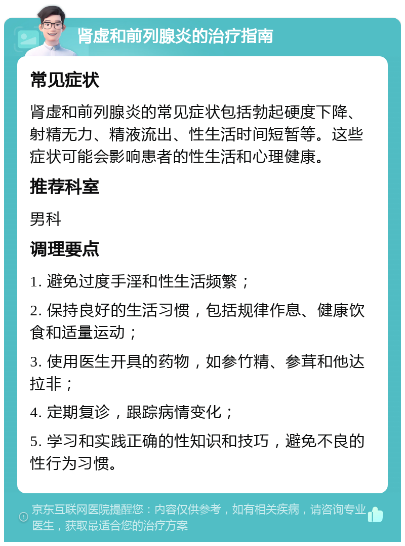 肾虚和前列腺炎的治疗指南 常见症状 肾虚和前列腺炎的常见症状包括勃起硬度下降、射精无力、精液流出、性生活时间短暂等。这些症状可能会影响患者的性生活和心理健康。 推荐科室 男科 调理要点 1. 避免过度手淫和性生活频繁； 2. 保持良好的生活习惯，包括规律作息、健康饮食和适量运动； 3. 使用医生开具的药物，如参竹精、参茸和他达拉非； 4. 定期复诊，跟踪病情变化； 5. 学习和实践正确的性知识和技巧，避免不良的性行为习惯。