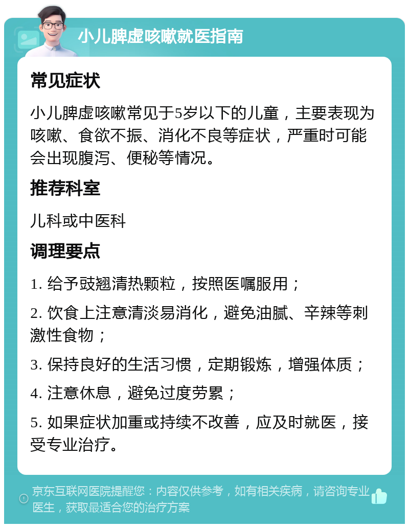 小儿脾虚咳嗽就医指南 常见症状 小儿脾虚咳嗽常见于5岁以下的儿童，主要表现为咳嗽、食欲不振、消化不良等症状，严重时可能会出现腹泻、便秘等情况。 推荐科室 儿科或中医科 调理要点 1. 给予豉翘清热颗粒，按照医嘱服用； 2. 饮食上注意清淡易消化，避免油腻、辛辣等刺激性食物； 3. 保持良好的生活习惯，定期锻炼，增强体质； 4. 注意休息，避免过度劳累； 5. 如果症状加重或持续不改善，应及时就医，接受专业治疗。