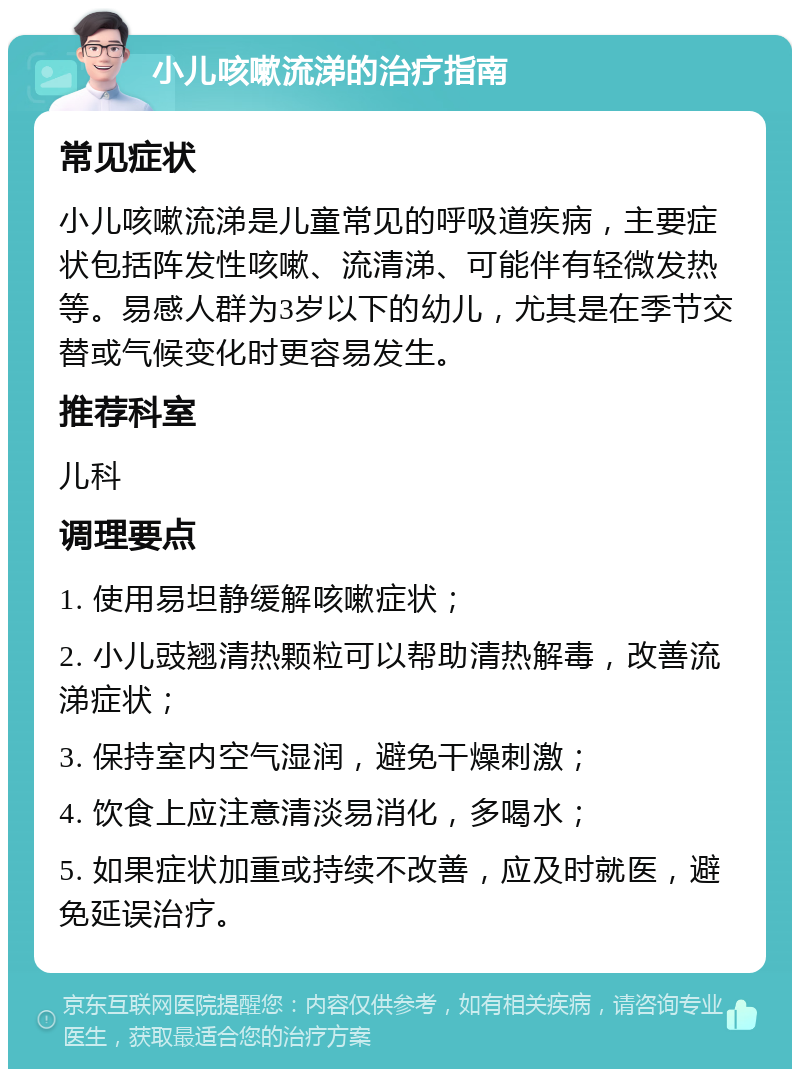 小儿咳嗽流涕的治疗指南 常见症状 小儿咳嗽流涕是儿童常见的呼吸道疾病，主要症状包括阵发性咳嗽、流清涕、可能伴有轻微发热等。易感人群为3岁以下的幼儿，尤其是在季节交替或气候变化时更容易发生。 推荐科室 儿科 调理要点 1. 使用易坦静缓解咳嗽症状； 2. 小儿豉翘清热颗粒可以帮助清热解毒，改善流涕症状； 3. 保持室内空气湿润，避免干燥刺激； 4. 饮食上应注意清淡易消化，多喝水； 5. 如果症状加重或持续不改善，应及时就医，避免延误治疗。