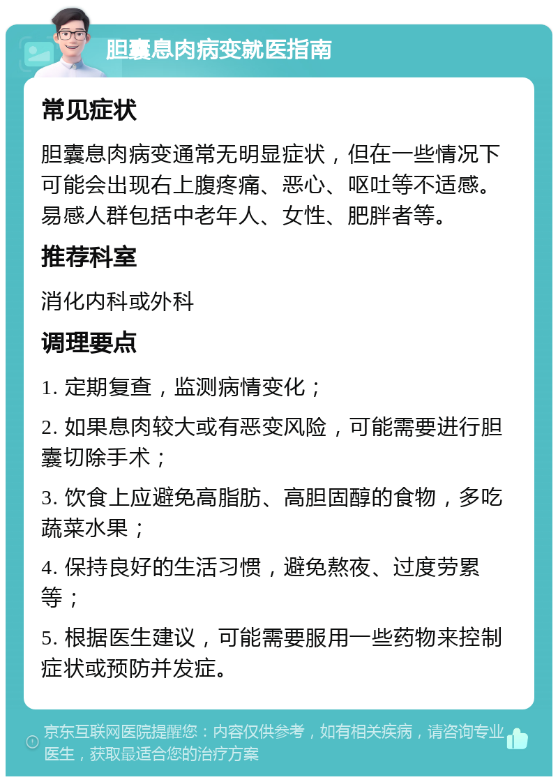 胆囊息肉病变就医指南 常见症状 胆囊息肉病变通常无明显症状，但在一些情况下可能会出现右上腹疼痛、恶心、呕吐等不适感。易感人群包括中老年人、女性、肥胖者等。 推荐科室 消化内科或外科 调理要点 1. 定期复查，监测病情变化； 2. 如果息肉较大或有恶变风险，可能需要进行胆囊切除手术； 3. 饮食上应避免高脂肪、高胆固醇的食物，多吃蔬菜水果； 4. 保持良好的生活习惯，避免熬夜、过度劳累等； 5. 根据医生建议，可能需要服用一些药物来控制症状或预防并发症。