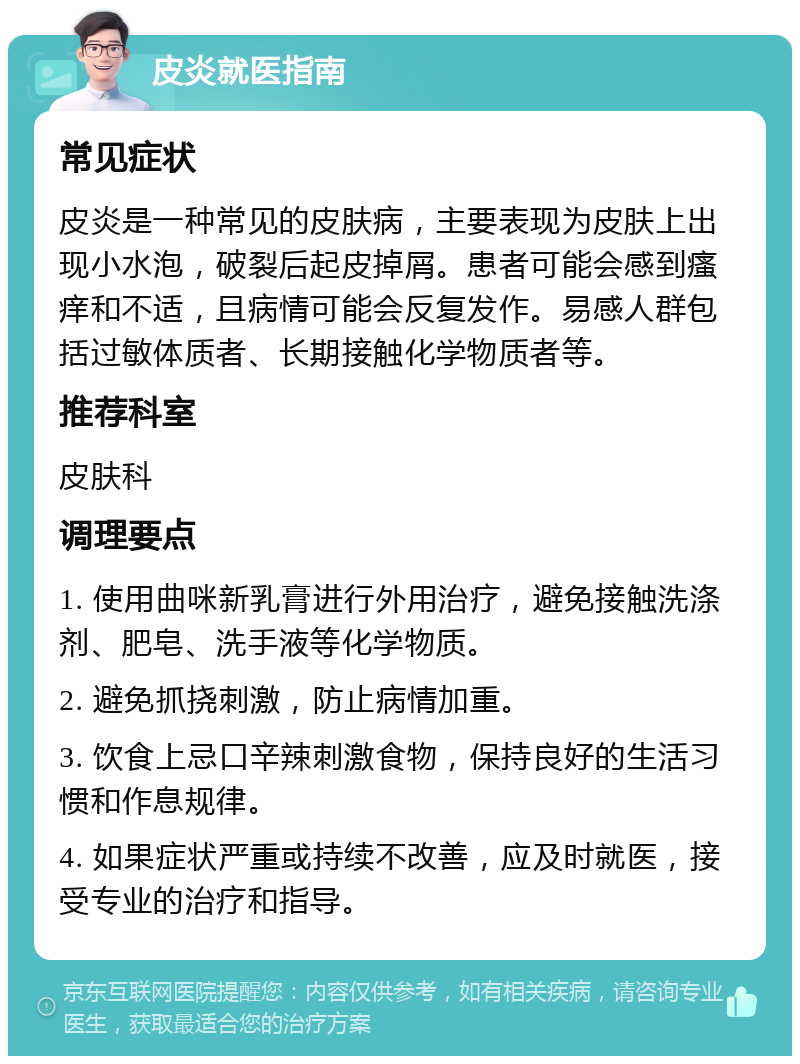 皮炎就医指南 常见症状 皮炎是一种常见的皮肤病，主要表现为皮肤上出现小水泡，破裂后起皮掉屑。患者可能会感到瘙痒和不适，且病情可能会反复发作。易感人群包括过敏体质者、长期接触化学物质者等。 推荐科室 皮肤科 调理要点 1. 使用曲咪新乳膏进行外用治疗，避免接触洗涤剂、肥皂、洗手液等化学物质。 2. 避免抓挠刺激，防止病情加重。 3. 饮食上忌口辛辣刺激食物，保持良好的生活习惯和作息规律。 4. 如果症状严重或持续不改善，应及时就医，接受专业的治疗和指导。