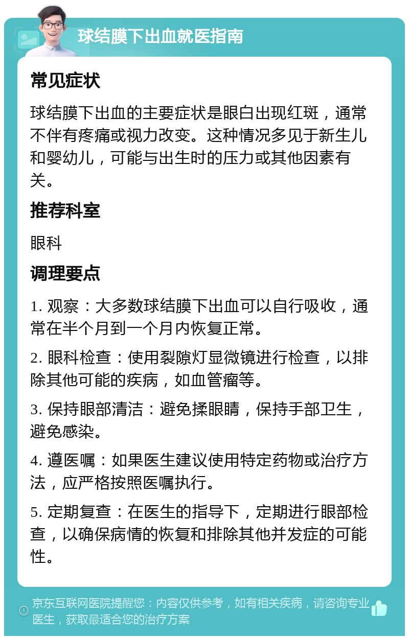 球结膜下出血就医指南 常见症状 球结膜下出血的主要症状是眼白出现红斑，通常不伴有疼痛或视力改变。这种情况多见于新生儿和婴幼儿，可能与出生时的压力或其他因素有关。 推荐科室 眼科 调理要点 1. 观察：大多数球结膜下出血可以自行吸收，通常在半个月到一个月内恢复正常。 2. 眼科检查：使用裂隙灯显微镜进行检查，以排除其他可能的疾病，如血管瘤等。 3. 保持眼部清洁：避免揉眼睛，保持手部卫生，避免感染。 4. 遵医嘱：如果医生建议使用特定药物或治疗方法，应严格按照医嘱执行。 5. 定期复查：在医生的指导下，定期进行眼部检查，以确保病情的恢复和排除其他并发症的可能性。