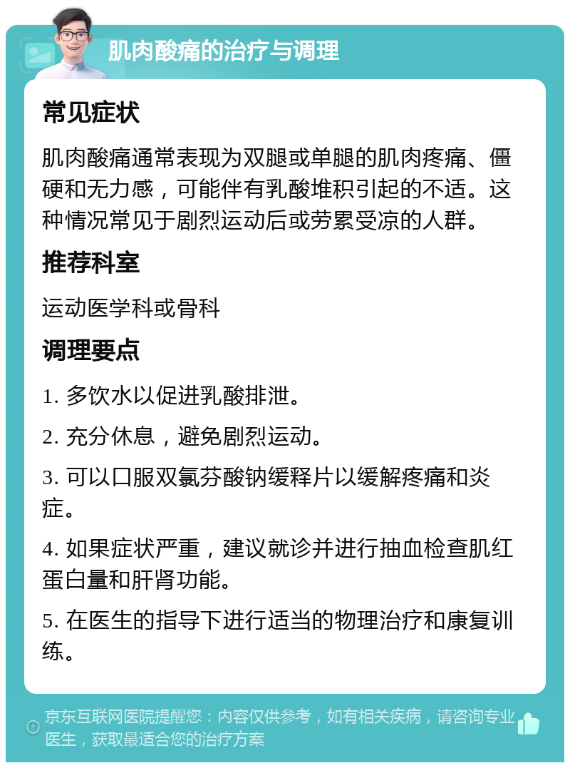 肌肉酸痛的治疗与调理 常见症状 肌肉酸痛通常表现为双腿或单腿的肌肉疼痛、僵硬和无力感，可能伴有乳酸堆积引起的不适。这种情况常见于剧烈运动后或劳累受凉的人群。 推荐科室 运动医学科或骨科 调理要点 1. 多饮水以促进乳酸排泄。 2. 充分休息，避免剧烈运动。 3. 可以口服双氯芬酸钠缓释片以缓解疼痛和炎症。 4. 如果症状严重，建议就诊并进行抽血检查肌红蛋白量和肝肾功能。 5. 在医生的指导下进行适当的物理治疗和康复训练。