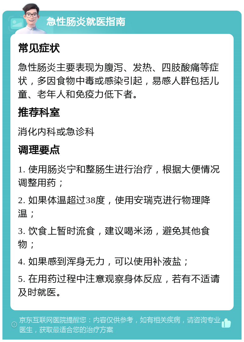 急性肠炎就医指南 常见症状 急性肠炎主要表现为腹泻、发热、四肢酸痛等症状，多因食物中毒或感染引起，易感人群包括儿童、老年人和免疫力低下者。 推荐科室 消化内科或急诊科 调理要点 1. 使用肠炎宁和整肠生进行治疗，根据大便情况调整用药； 2. 如果体温超过38度，使用安瑞克进行物理降温； 3. 饮食上暂时流食，建议喝米汤，避免其他食物； 4. 如果感到浑身无力，可以使用补液盐； 5. 在用药过程中注意观察身体反应，若有不适请及时就医。