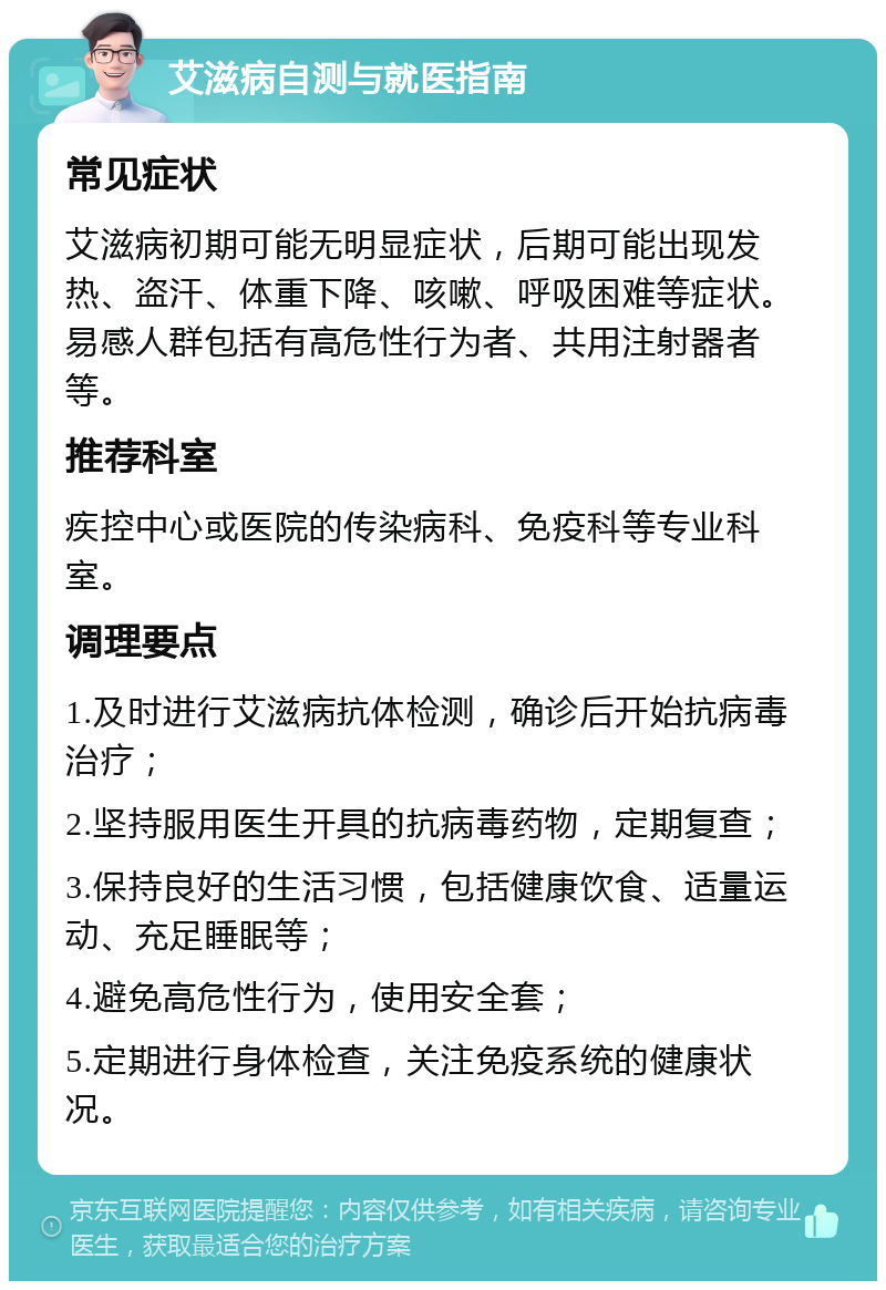 艾滋病自测与就医指南 常见症状 艾滋病初期可能无明显症状，后期可能出现发热、盗汗、体重下降、咳嗽、呼吸困难等症状。易感人群包括有高危性行为者、共用注射器者等。 推荐科室 疾控中心或医院的传染病科、免疫科等专业科室。 调理要点 1.及时进行艾滋病抗体检测，确诊后开始抗病毒治疗； 2.坚持服用医生开具的抗病毒药物，定期复查； 3.保持良好的生活习惯，包括健康饮食、适量运动、充足睡眠等； 4.避免高危性行为，使用安全套； 5.定期进行身体检查，关注免疫系统的健康状况。