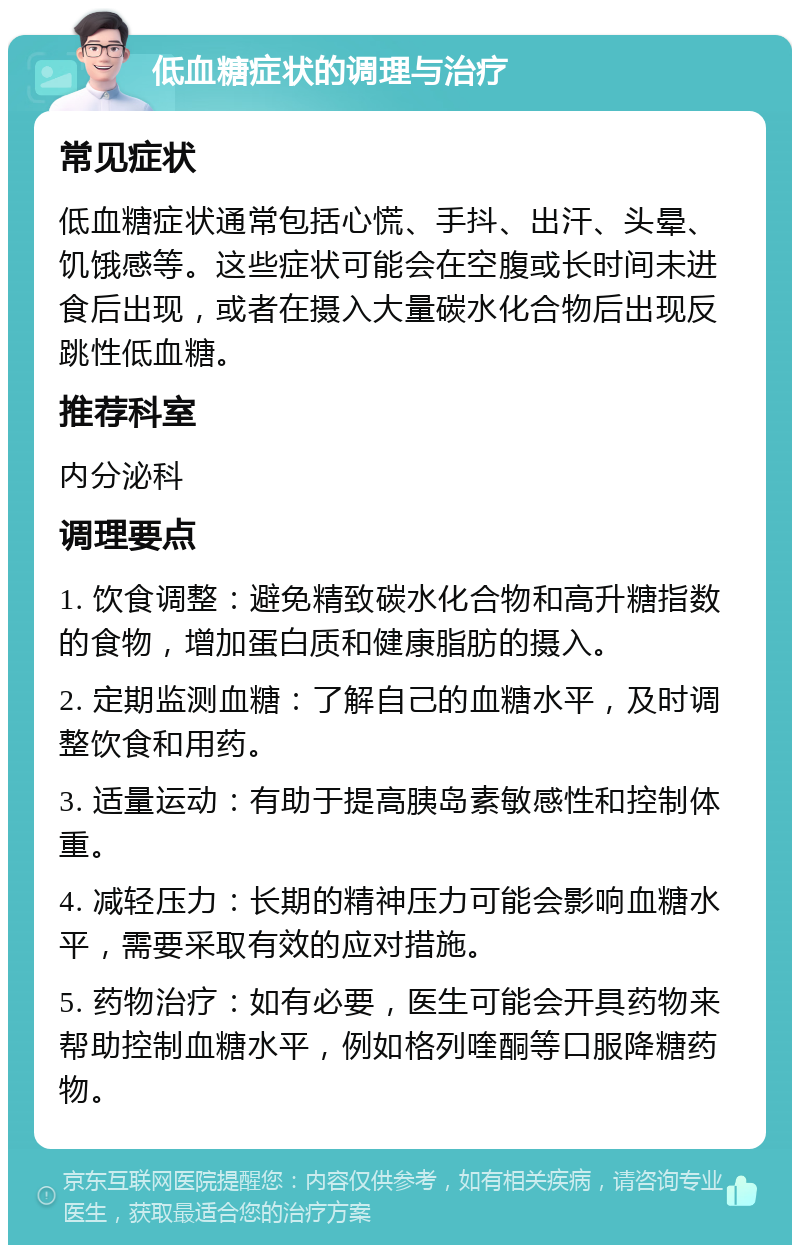 低血糖症状的调理与治疗 常见症状 低血糖症状通常包括心慌、手抖、出汗、头晕、饥饿感等。这些症状可能会在空腹或长时间未进食后出现，或者在摄入大量碳水化合物后出现反跳性低血糖。 推荐科室 内分泌科 调理要点 1. 饮食调整：避免精致碳水化合物和高升糖指数的食物，增加蛋白质和健康脂肪的摄入。 2. 定期监测血糖：了解自己的血糖水平，及时调整饮食和用药。 3. 适量运动：有助于提高胰岛素敏感性和控制体重。 4. 减轻压力：长期的精神压力可能会影响血糖水平，需要采取有效的应对措施。 5. 药物治疗：如有必要，医生可能会开具药物来帮助控制血糖水平，例如格列喹酮等口服降糖药物。