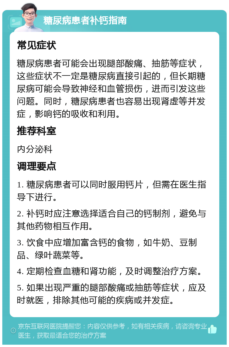 糖尿病患者补钙指南 常见症状 糖尿病患者可能会出现腿部酸痛、抽筋等症状，这些症状不一定是糖尿病直接引起的，但长期糖尿病可能会导致神经和血管损伤，进而引发这些问题。同时，糖尿病患者也容易出现肾虚等并发症，影响钙的吸收和利用。 推荐科室 内分泌科 调理要点 1. 糖尿病患者可以同时服用钙片，但需在医生指导下进行。 2. 补钙时应注意选择适合自己的钙制剂，避免与其他药物相互作用。 3. 饮食中应增加富含钙的食物，如牛奶、豆制品、绿叶蔬菜等。 4. 定期检查血糖和肾功能，及时调整治疗方案。 5. 如果出现严重的腿部酸痛或抽筋等症状，应及时就医，排除其他可能的疾病或并发症。