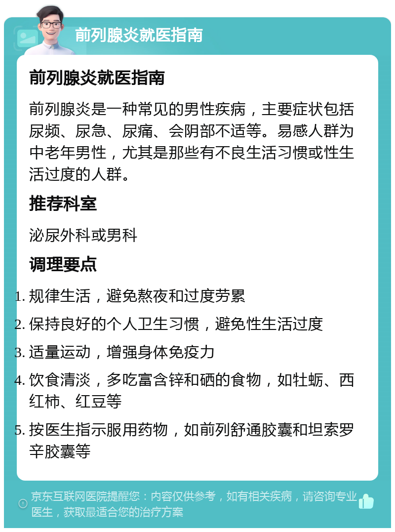 前列腺炎就医指南 前列腺炎就医指南 前列腺炎是一种常见的男性疾病，主要症状包括尿频、尿急、尿痛、会阴部不适等。易感人群为中老年男性，尤其是那些有不良生活习惯或性生活过度的人群。 推荐科室 泌尿外科或男科 调理要点 规律生活，避免熬夜和过度劳累 保持良好的个人卫生习惯，避免性生活过度 适量运动，增强身体免疫力 饮食清淡，多吃富含锌和硒的食物，如牡蛎、西红柿、红豆等 按医生指示服用药物，如前列舒通胶囊和坦索罗辛胶囊等