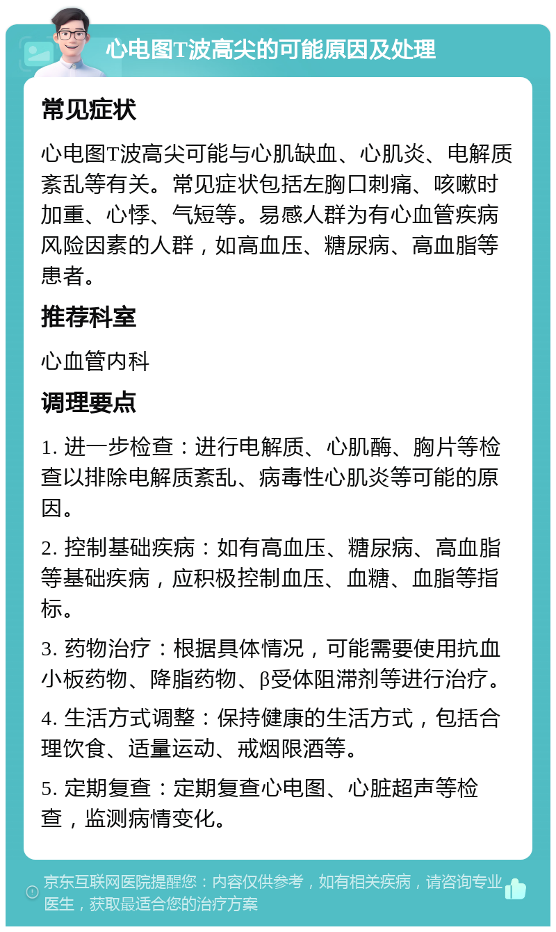 心电图T波高尖的可能原因及处理 常见症状 心电图T波高尖可能与心肌缺血、心肌炎、电解质紊乱等有关。常见症状包括左胸口刺痛、咳嗽时加重、心悸、气短等。易感人群为有心血管疾病风险因素的人群，如高血压、糖尿病、高血脂等患者。 推荐科室 心血管内科 调理要点 1. 进一步检查：进行电解质、心肌酶、胸片等检查以排除电解质紊乱、病毒性心肌炎等可能的原因。 2. 控制基础疾病：如有高血压、糖尿病、高血脂等基础疾病，应积极控制血压、血糖、血脂等指标。 3. 药物治疗：根据具体情况，可能需要使用抗血小板药物、降脂药物、β受体阻滞剂等进行治疗。 4. 生活方式调整：保持健康的生活方式，包括合理饮食、适量运动、戒烟限酒等。 5. 定期复查：定期复查心电图、心脏超声等检查，监测病情变化。