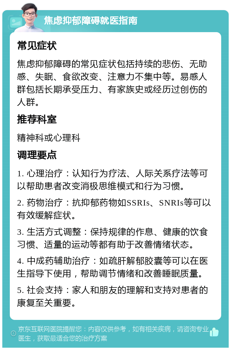 焦虑抑郁障碍就医指南 常见症状 焦虑抑郁障碍的常见症状包括持续的悲伤、无助感、失眠、食欲改变、注意力不集中等。易感人群包括长期承受压力、有家族史或经历过创伤的人群。 推荐科室 精神科或心理科 调理要点 1. 心理治疗：认知行为疗法、人际关系疗法等可以帮助患者改变消极思维模式和行为习惯。 2. 药物治疗：抗抑郁药物如SSRIs、SNRIs等可以有效缓解症状。 3. 生活方式调整：保持规律的作息、健康的饮食习惯、适量的运动等都有助于改善情绪状态。 4. 中成药辅助治疗：如疏肝解郁胶囊等可以在医生指导下使用，帮助调节情绪和改善睡眠质量。 5. 社会支持：家人和朋友的理解和支持对患者的康复至关重要。