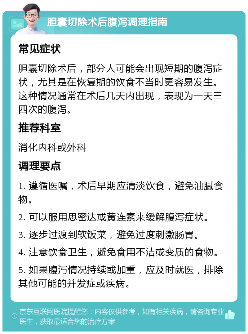 胆囊切除术后腹泻调理指南 常见症状 胆囊切除术后，部分人可能会出现短期的腹泻症状，尤其是在恢复期的饮食不当时更容易发生。这种情况通常在术后几天内出现，表现为一天三四次的腹泻。 推荐科室 消化内科或外科 调理要点 1. 遵循医嘱，术后早期应清淡饮食，避免油腻食物。 2. 可以服用思密达或黄连素来缓解腹泻症状。 3. 逐步过渡到软饭菜，避免过度刺激肠胃。 4. 注意饮食卫生，避免食用不洁或变质的食物。 5. 如果腹泻情况持续或加重，应及时就医，排除其他可能的并发症或疾病。