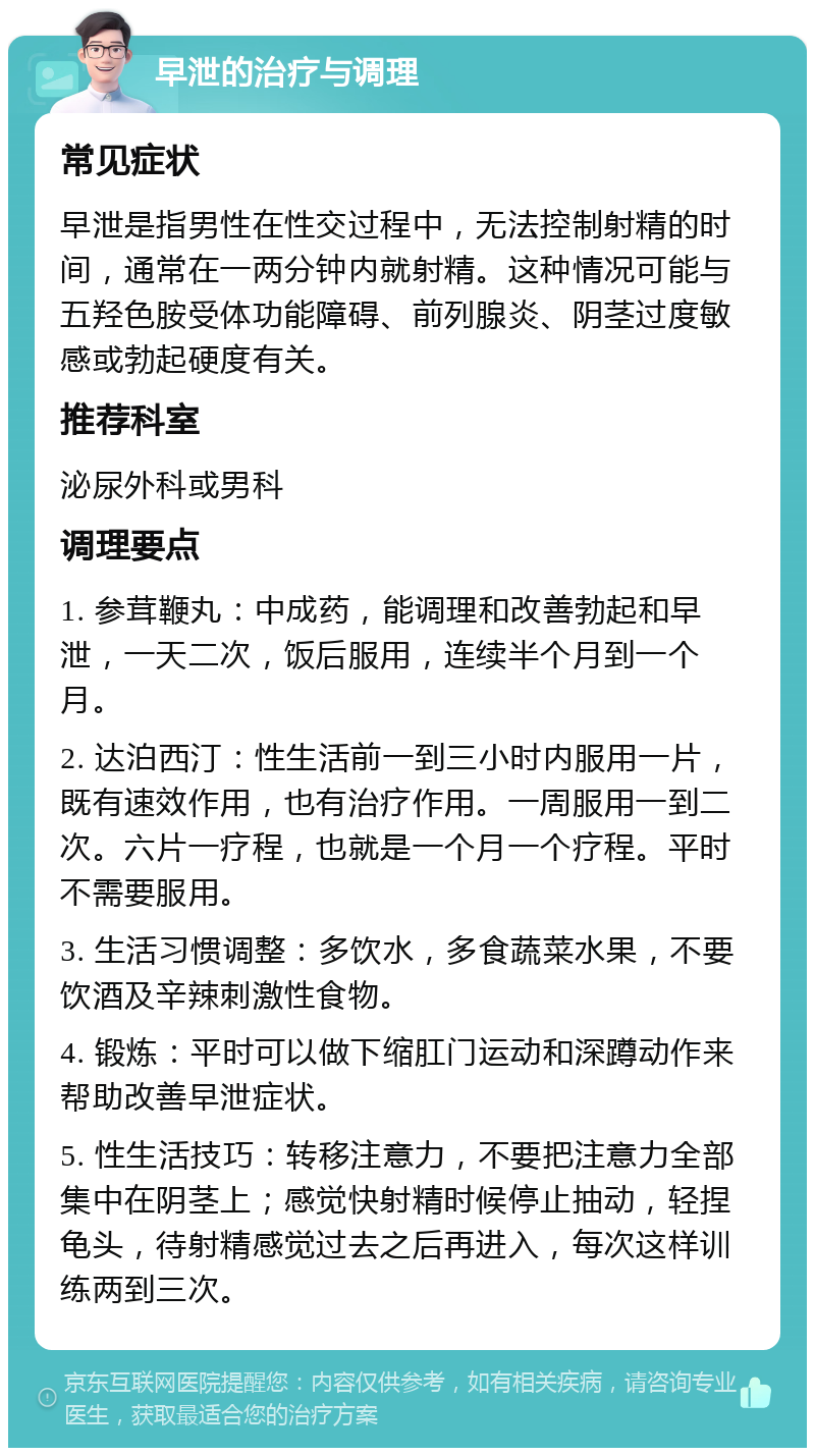 早泄的治疗与调理 常见症状 早泄是指男性在性交过程中，无法控制射精的时间，通常在一两分钟内就射精。这种情况可能与五羟色胺受体功能障碍、前列腺炎、阴茎过度敏感或勃起硬度有关。 推荐科室 泌尿外科或男科 调理要点 1. 参茸鞭丸：中成药，能调理和改善勃起和早泄，一天二次，饭后服用，连续半个月到一个月。 2. 达泊西汀：性生活前一到三小时内服用一片，既有速效作用，也有治疗作用。一周服用一到二次。六片一疗程，也就是一个月一个疗程。平时不需要服用。 3. 生活习惯调整：多饮水，多食蔬菜水果，不要饮酒及辛辣刺激性食物。 4. 锻炼：平时可以做下缩肛门运动和深蹲动作来帮助改善早泄症状。 5. 性生活技巧：转移注意力，不要把注意力全部集中在阴茎上；感觉快射精时候停止抽动，轻捏龟头，待射精感觉过去之后再进入，每次这样训练两到三次。