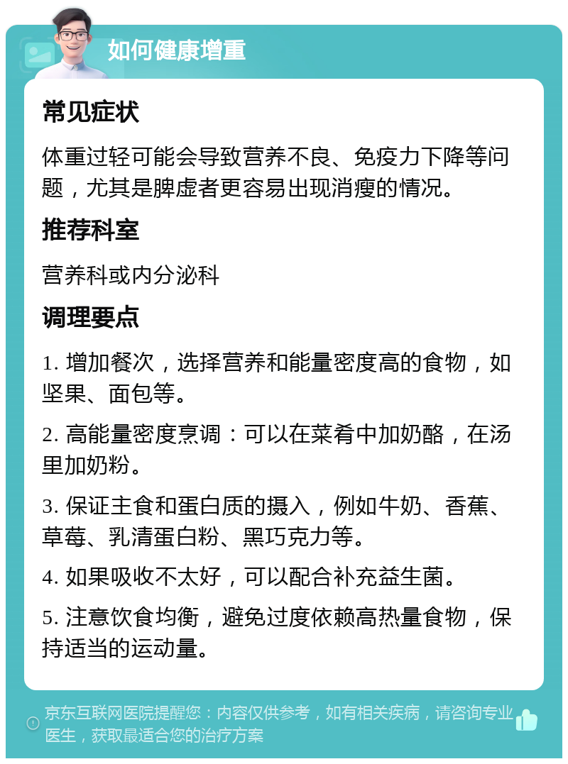 如何健康增重 常见症状 体重过轻可能会导致营养不良、免疫力下降等问题，尤其是脾虚者更容易出现消瘦的情况。 推荐科室 营养科或内分泌科 调理要点 1. 增加餐次，选择营养和能量密度高的食物，如坚果、面包等。 2. 高能量密度烹调：可以在菜肴中加奶酪，在汤里加奶粉。 3. 保证主食和蛋白质的摄入，例如牛奶、香蕉、草莓、乳清蛋白粉、黑巧克力等。 4. 如果吸收不太好，可以配合补充益生菌。 5. 注意饮食均衡，避免过度依赖高热量食物，保持适当的运动量。