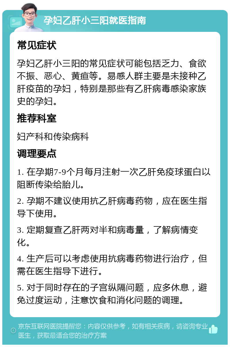 孕妇乙肝小三阳就医指南 常见症状 孕妇乙肝小三阳的常见症状可能包括乏力、食欲不振、恶心、黄疸等。易感人群主要是未接种乙肝疫苗的孕妇，特别是那些有乙肝病毒感染家族史的孕妇。 推荐科室 妇产科和传染病科 调理要点 1. 在孕期7-9个月每月注射一次乙肝免疫球蛋白以阻断传染给胎儿。 2. 孕期不建议使用抗乙肝病毒药物，应在医生指导下使用。 3. 定期复查乙肝两对半和病毒量，了解病情变化。 4. 生产后可以考虑使用抗病毒药物进行治疗，但需在医生指导下进行。 5. 对于同时存在的子宫纵隔问题，应多休息，避免过度运动，注意饮食和消化问题的调理。