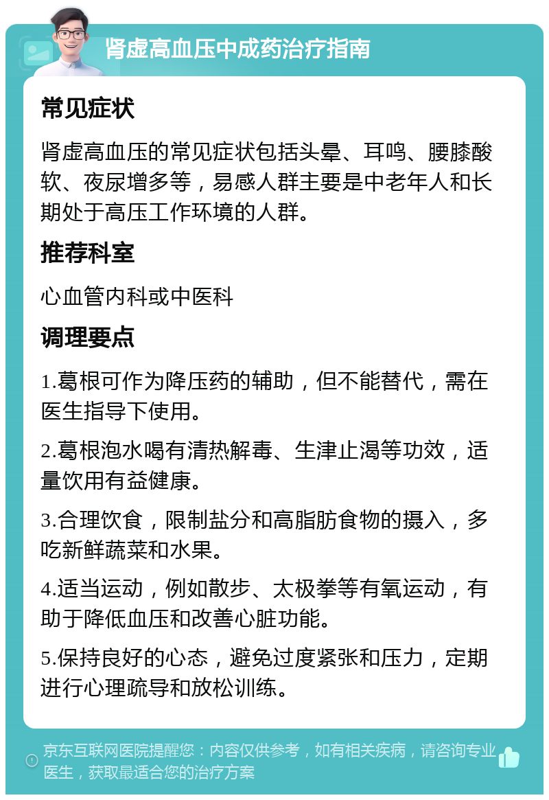 肾虚高血压中成药治疗指南 常见症状 肾虚高血压的常见症状包括头晕、耳鸣、腰膝酸软、夜尿增多等，易感人群主要是中老年人和长期处于高压工作环境的人群。 推荐科室 心血管内科或中医科 调理要点 1.葛根可作为降压药的辅助，但不能替代，需在医生指导下使用。 2.葛根泡水喝有清热解毒、生津止渴等功效，适量饮用有益健康。 3.合理饮食，限制盐分和高脂肪食物的摄入，多吃新鲜蔬菜和水果。 4.适当运动，例如散步、太极拳等有氧运动，有助于降低血压和改善心脏功能。 5.保持良好的心态，避免过度紧张和压力，定期进行心理疏导和放松训练。