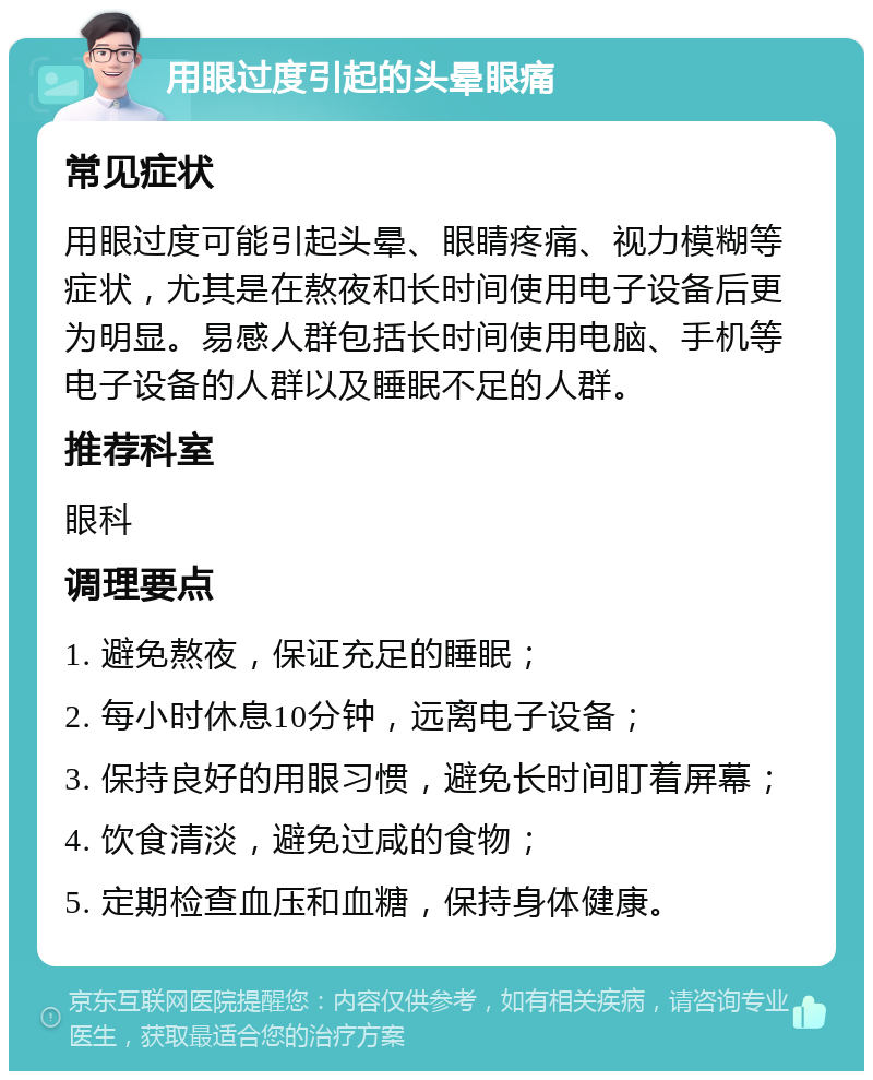 用眼过度引起的头晕眼痛 常见症状 用眼过度可能引起头晕、眼睛疼痛、视力模糊等症状，尤其是在熬夜和长时间使用电子设备后更为明显。易感人群包括长时间使用电脑、手机等电子设备的人群以及睡眠不足的人群。 推荐科室 眼科 调理要点 1. 避免熬夜，保证充足的睡眠； 2. 每小时休息10分钟，远离电子设备； 3. 保持良好的用眼习惯，避免长时间盯着屏幕； 4. 饮食清淡，避免过咸的食物； 5. 定期检查血压和血糖，保持身体健康。