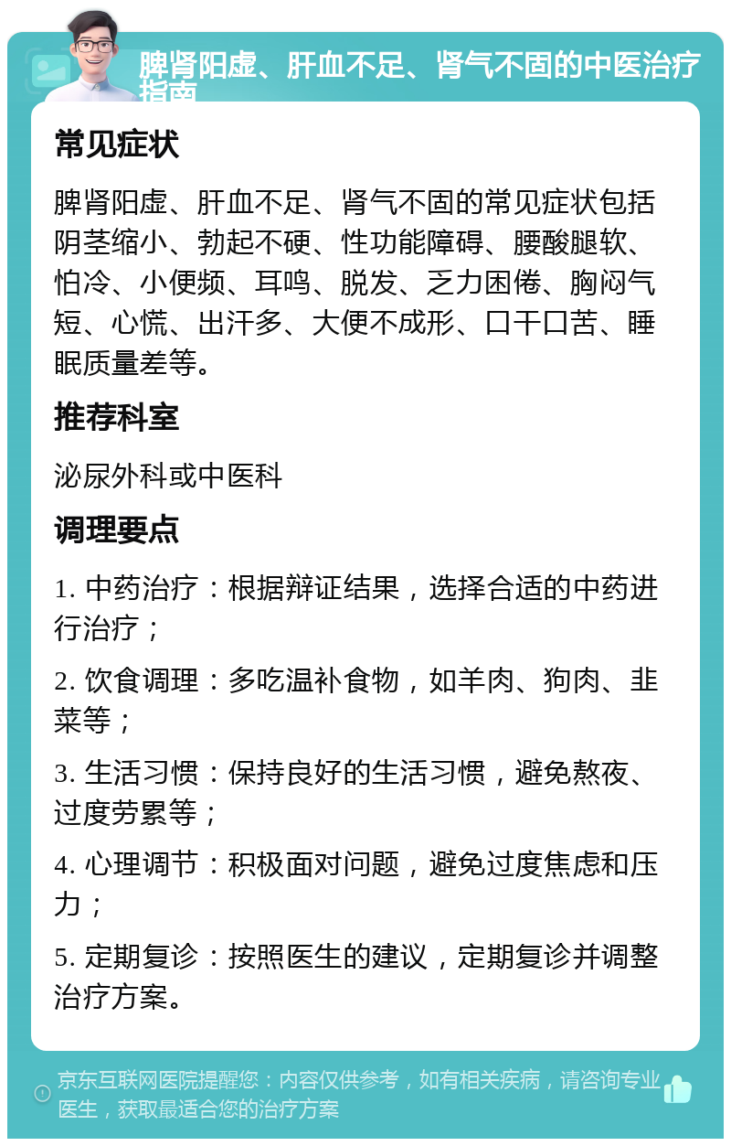 脾肾阳虚、肝血不足、肾气不固的中医治疗指南 常见症状 脾肾阳虚、肝血不足、肾气不固的常见症状包括阴茎缩小、勃起不硬、性功能障碍、腰酸腿软、怕冷、小便频、耳鸣、脱发、乏力困倦、胸闷气短、心慌、出汗多、大便不成形、口干口苦、睡眠质量差等。 推荐科室 泌尿外科或中医科 调理要点 1. 中药治疗：根据辩证结果，选择合适的中药进行治疗； 2. 饮食调理：多吃温补食物，如羊肉、狗肉、韭菜等； 3. 生活习惯：保持良好的生活习惯，避免熬夜、过度劳累等； 4. 心理调节：积极面对问题，避免过度焦虑和压力； 5. 定期复诊：按照医生的建议，定期复诊并调整治疗方案。