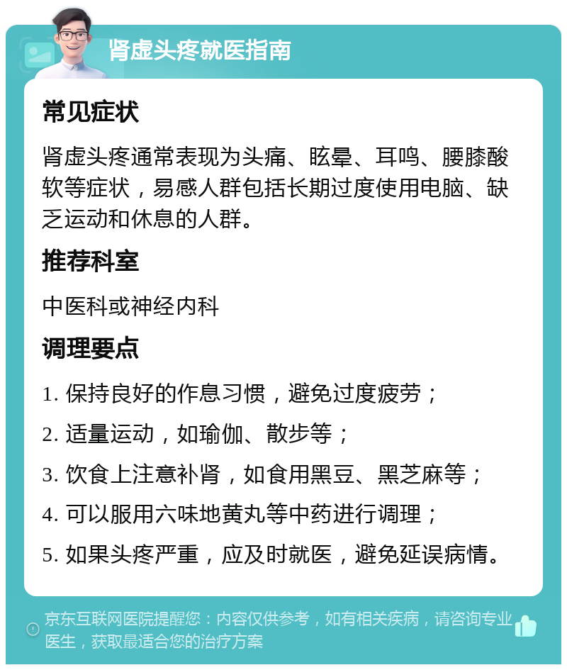 肾虚头疼就医指南 常见症状 肾虚头疼通常表现为头痛、眩晕、耳鸣、腰膝酸软等症状，易感人群包括长期过度使用电脑、缺乏运动和休息的人群。 推荐科室 中医科或神经内科 调理要点 1. 保持良好的作息习惯，避免过度疲劳； 2. 适量运动，如瑜伽、散步等； 3. 饮食上注意补肾，如食用黑豆、黑芝麻等； 4. 可以服用六味地黄丸等中药进行调理； 5. 如果头疼严重，应及时就医，避免延误病情。