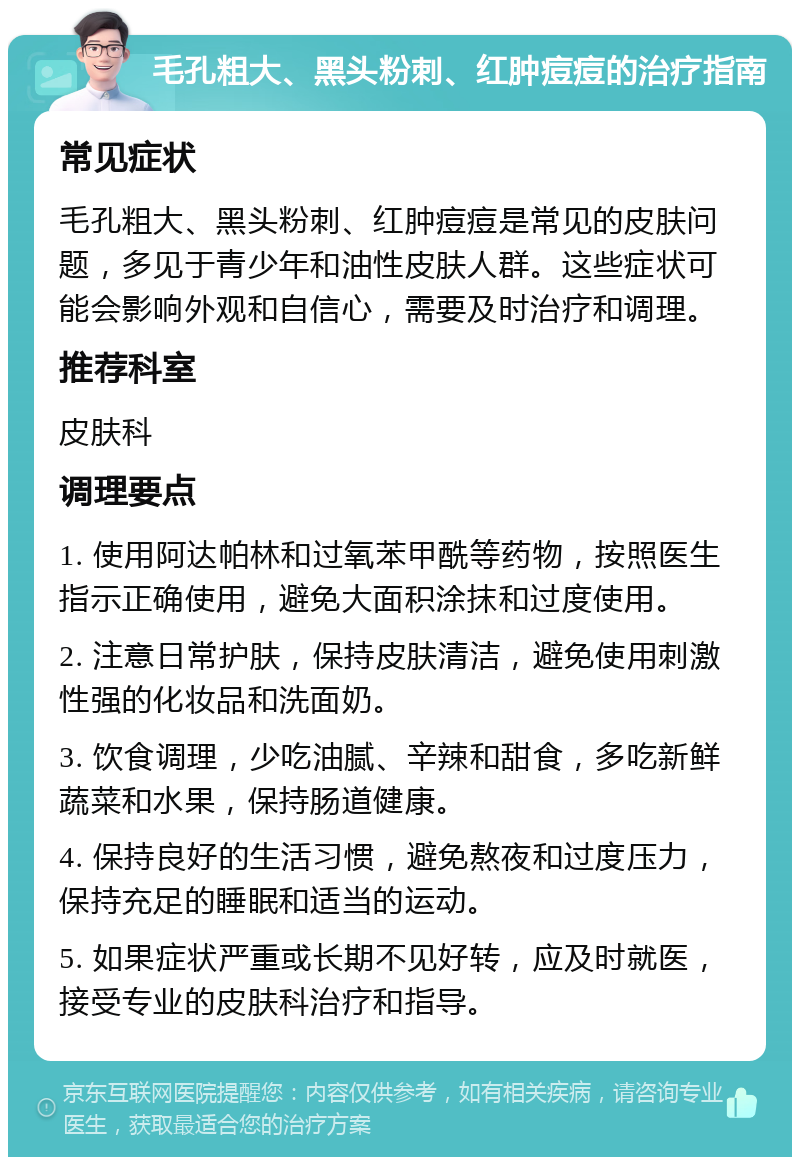 毛孔粗大、黑头粉刺、红肿痘痘的治疗指南 常见症状 毛孔粗大、黑头粉刺、红肿痘痘是常见的皮肤问题，多见于青少年和油性皮肤人群。这些症状可能会影响外观和自信心，需要及时治疗和调理。 推荐科室 皮肤科 调理要点 1. 使用阿达帕林和过氧苯甲酰等药物，按照医生指示正确使用，避免大面积涂抹和过度使用。 2. 注意日常护肤，保持皮肤清洁，避免使用刺激性强的化妆品和洗面奶。 3. 饮食调理，少吃油腻、辛辣和甜食，多吃新鲜蔬菜和水果，保持肠道健康。 4. 保持良好的生活习惯，避免熬夜和过度压力，保持充足的睡眠和适当的运动。 5. 如果症状严重或长期不见好转，应及时就医，接受专业的皮肤科治疗和指导。