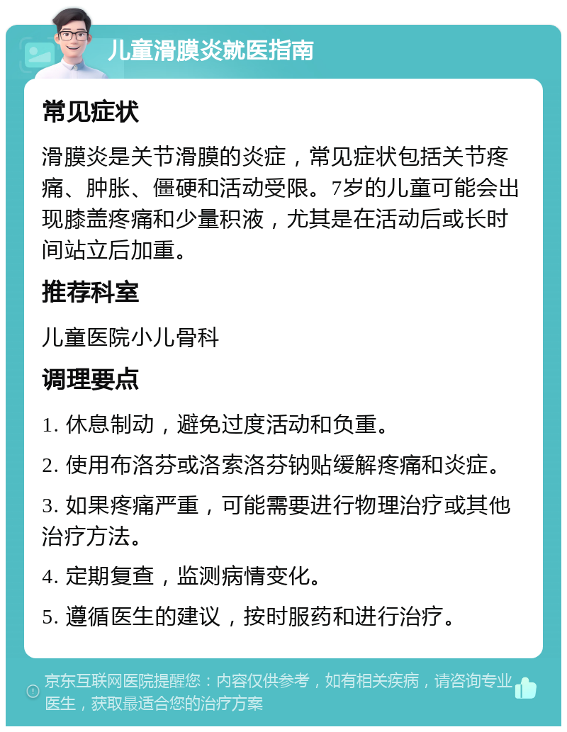 儿童滑膜炎就医指南 常见症状 滑膜炎是关节滑膜的炎症，常见症状包括关节疼痛、肿胀、僵硬和活动受限。7岁的儿童可能会出现膝盖疼痛和少量积液，尤其是在活动后或长时间站立后加重。 推荐科室 儿童医院小儿骨科 调理要点 1. 休息制动，避免过度活动和负重。 2. 使用布洛芬或洛索洛芬钠贴缓解疼痛和炎症。 3. 如果疼痛严重，可能需要进行物理治疗或其他治疗方法。 4. 定期复查，监测病情变化。 5. 遵循医生的建议，按时服药和进行治疗。