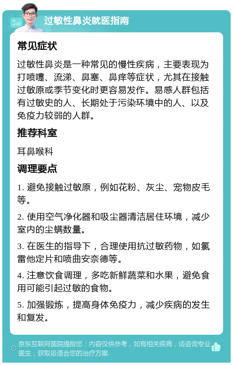 过敏性鼻炎就医指南 常见症状 过敏性鼻炎是一种常见的慢性疾病，主要表现为打喷嚏、流涕、鼻塞、鼻痒等症状，尤其在接触过敏原或季节变化时更容易发作。易感人群包括有过敏史的人、长期处于污染环境中的人、以及免疫力较弱的人群。 推荐科室 耳鼻喉科 调理要点 1. 避免接触过敏原，例如花粉、灰尘、宠物皮毛等。 2. 使用空气净化器和吸尘器清洁居住环境，减少室内的尘螨数量。 3. 在医生的指导下，合理使用抗过敏药物，如氯雷他定片和喷曲安奈德等。 4. 注意饮食调理，多吃新鲜蔬菜和水果，避免食用可能引起过敏的食物。 5. 加强锻炼，提高身体免疫力，减少疾病的发生和复发。