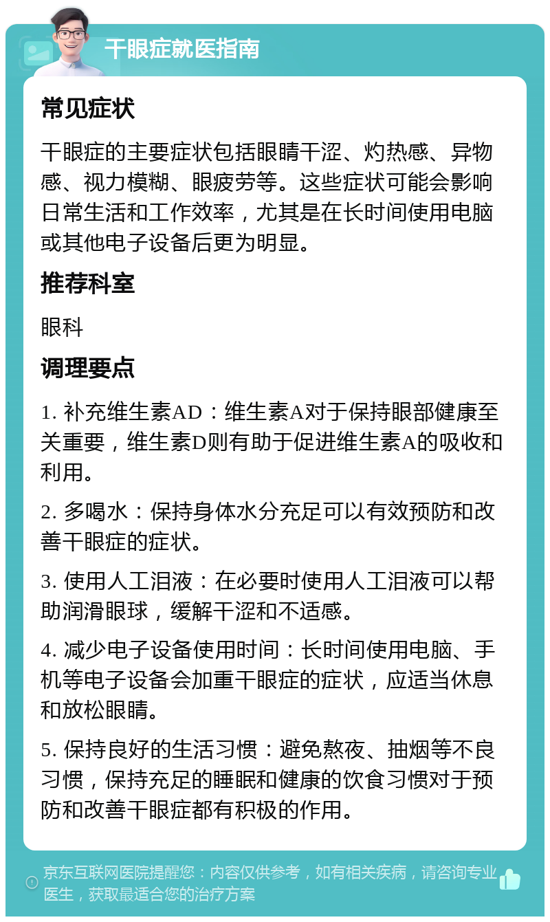 干眼症就医指南 常见症状 干眼症的主要症状包括眼睛干涩、灼热感、异物感、视力模糊、眼疲劳等。这些症状可能会影响日常生活和工作效率，尤其是在长时间使用电脑或其他电子设备后更为明显。 推荐科室 眼科 调理要点 1. 补充维生素AD：维生素A对于保持眼部健康至关重要，维生素D则有助于促进维生素A的吸收和利用。 2. 多喝水：保持身体水分充足可以有效预防和改善干眼症的症状。 3. 使用人工泪液：在必要时使用人工泪液可以帮助润滑眼球，缓解干涩和不适感。 4. 减少电子设备使用时间：长时间使用电脑、手机等电子设备会加重干眼症的症状，应适当休息和放松眼睛。 5. 保持良好的生活习惯：避免熬夜、抽烟等不良习惯，保持充足的睡眠和健康的饮食习惯对于预防和改善干眼症都有积极的作用。