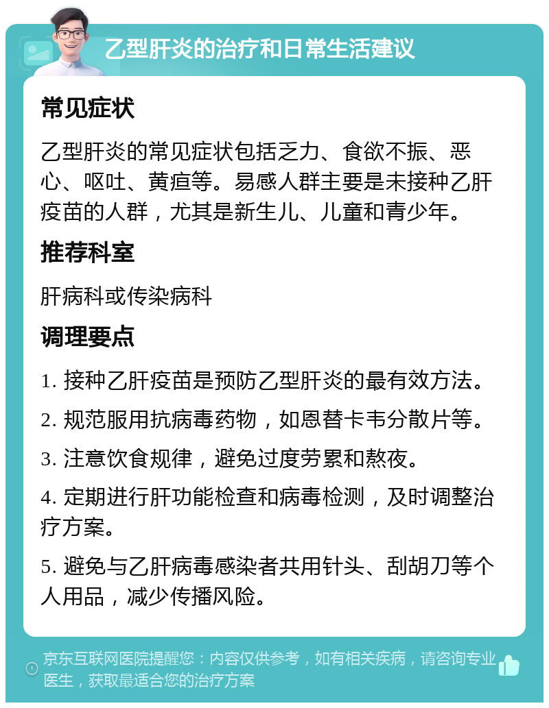 乙型肝炎的治疗和日常生活建议 常见症状 乙型肝炎的常见症状包括乏力、食欲不振、恶心、呕吐、黄疸等。易感人群主要是未接种乙肝疫苗的人群，尤其是新生儿、儿童和青少年。 推荐科室 肝病科或传染病科 调理要点 1. 接种乙肝疫苗是预防乙型肝炎的最有效方法。 2. 规范服用抗病毒药物，如恩替卡韦分散片等。 3. 注意饮食规律，避免过度劳累和熬夜。 4. 定期进行肝功能检查和病毒检测，及时调整治疗方案。 5. 避免与乙肝病毒感染者共用针头、刮胡刀等个人用品，减少传播风险。