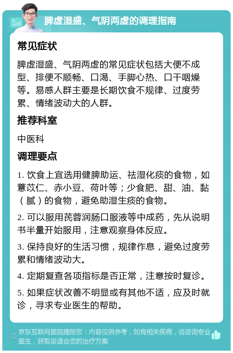 脾虚湿盛、气阴两虚的调理指南 常见症状 脾虚湿盛、气阴两虚的常见症状包括大便不成型、排便不顺畅、口渴、手脚心热、口干咽燥等。易感人群主要是长期饮食不规律、过度劳累、情绪波动大的人群。 推荐科室 中医科 调理要点 1. 饮食上宜选用健脾助运、祛湿化痰的食物，如薏苡仁、赤小豆、荷叶等；少食肥、甜、油、黏（腻）的食物，避免助湿生痰的食物。 2. 可以服用芪蓉润肠口服液等中成药，先从说明书半量开始服用，注意观察身体反应。 3. 保持良好的生活习惯，规律作息，避免过度劳累和情绪波动大。 4. 定期复查各项指标是否正常，注意按时复诊。 5. 如果症状改善不明显或有其他不适，应及时就诊，寻求专业医生的帮助。