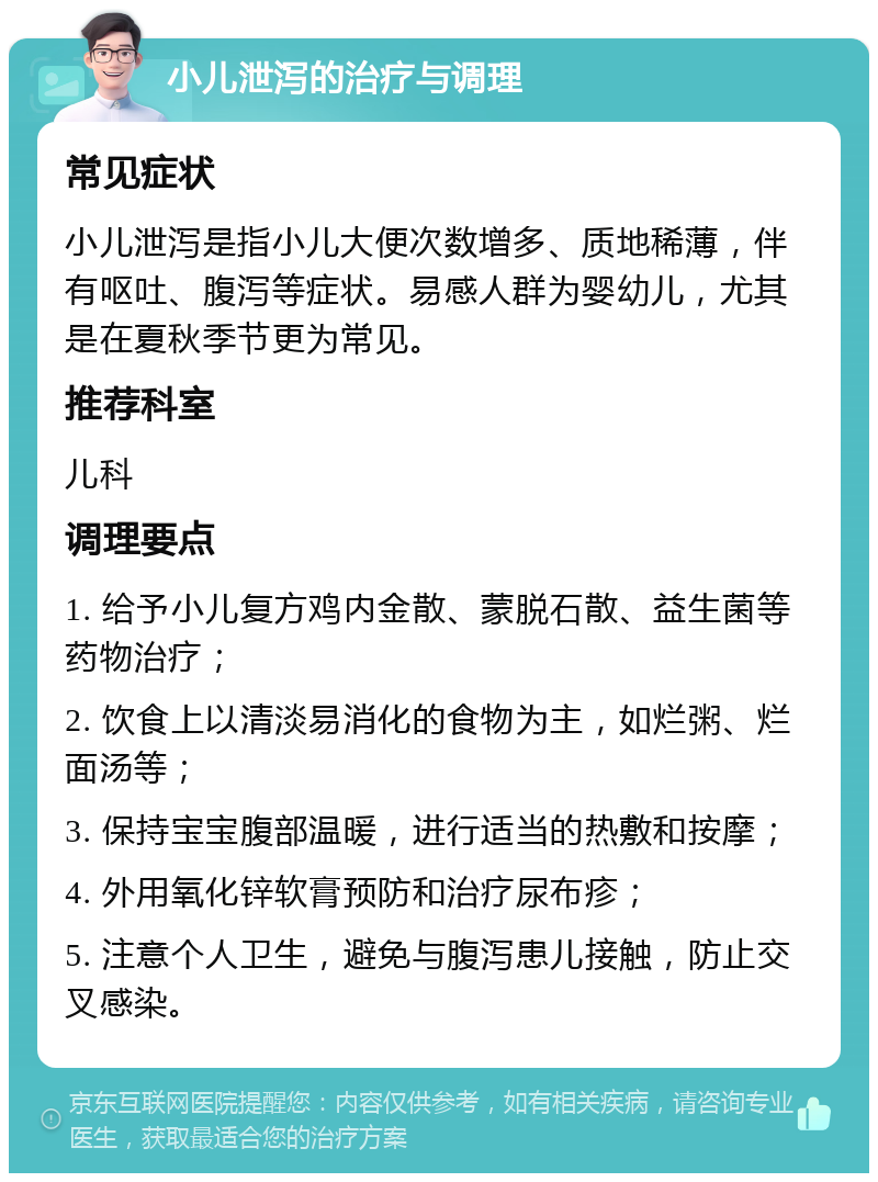 小儿泄泻的治疗与调理 常见症状 小儿泄泻是指小儿大便次数增多、质地稀薄，伴有呕吐、腹泻等症状。易感人群为婴幼儿，尤其是在夏秋季节更为常见。 推荐科室 儿科 调理要点 1. 给予小儿复方鸡内金散、蒙脱石散、益生菌等药物治疗； 2. 饮食上以清淡易消化的食物为主，如烂粥、烂面汤等； 3. 保持宝宝腹部温暖，进行适当的热敷和按摩； 4. 外用氧化锌软膏预防和治疗尿布疹； 5. 注意个人卫生，避免与腹泻患儿接触，防止交叉感染。