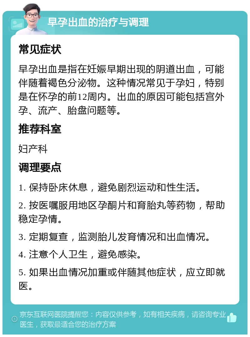 早孕出血的治疗与调理 常见症状 早孕出血是指在妊娠早期出现的阴道出血，可能伴随着褐色分泌物。这种情况常见于孕妇，特别是在怀孕的前12周内。出血的原因可能包括宫外孕、流产、胎盘问题等。 推荐科室 妇产科 调理要点 1. 保持卧床休息，避免剧烈运动和性生活。 2. 按医嘱服用地区孕酮片和育胎丸等药物，帮助稳定孕情。 3. 定期复查，监测胎儿发育情况和出血情况。 4. 注意个人卫生，避免感染。 5. 如果出血情况加重或伴随其他症状，应立即就医。