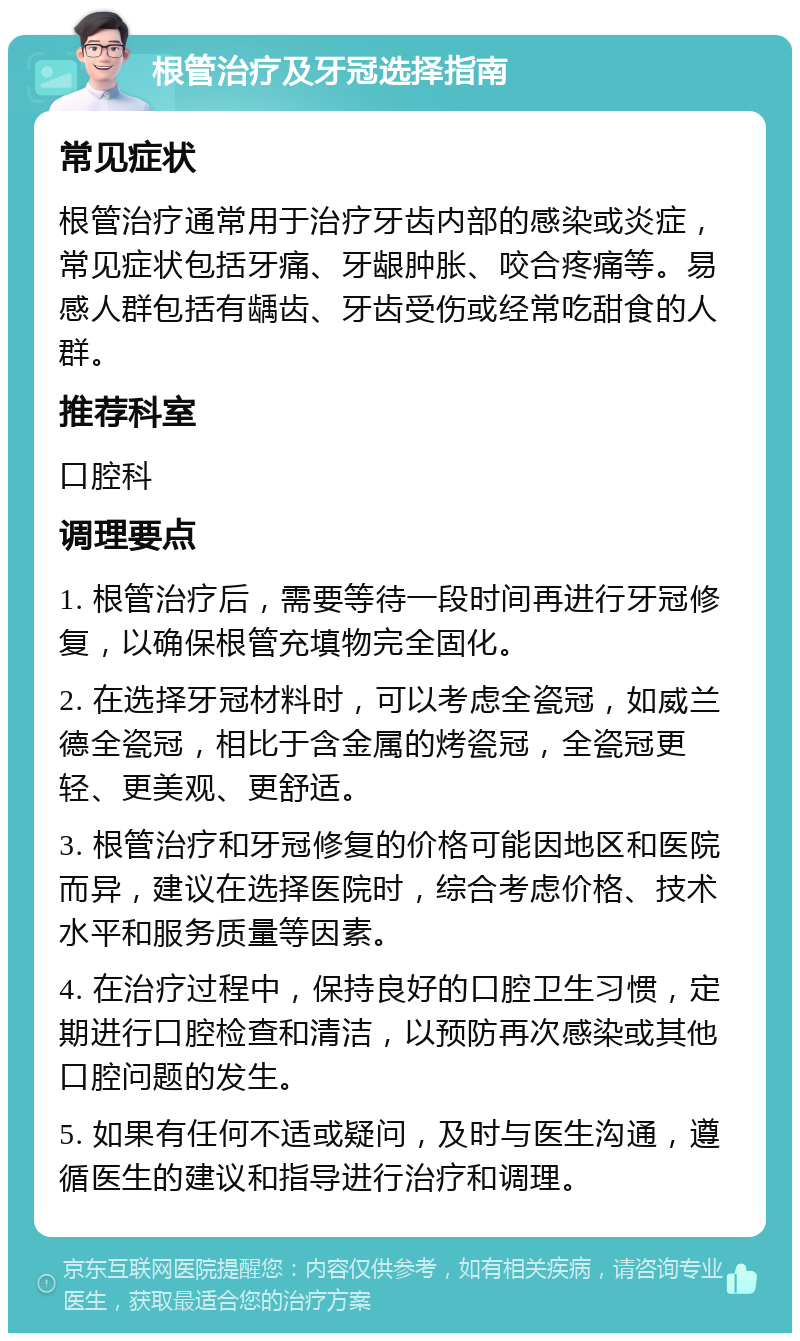 根管治疗及牙冠选择指南 常见症状 根管治疗通常用于治疗牙齿内部的感染或炎症，常见症状包括牙痛、牙龈肿胀、咬合疼痛等。易感人群包括有龋齿、牙齿受伤或经常吃甜食的人群。 推荐科室 口腔科 调理要点 1. 根管治疗后，需要等待一段时间再进行牙冠修复，以确保根管充填物完全固化。 2. 在选择牙冠材料时，可以考虑全瓷冠，如威兰德全瓷冠，相比于含金属的烤瓷冠，全瓷冠更轻、更美观、更舒适。 3. 根管治疗和牙冠修复的价格可能因地区和医院而异，建议在选择医院时，综合考虑价格、技术水平和服务质量等因素。 4. 在治疗过程中，保持良好的口腔卫生习惯，定期进行口腔检查和清洁，以预防再次感染或其他口腔问题的发生。 5. 如果有任何不适或疑问，及时与医生沟通，遵循医生的建议和指导进行治疗和调理。