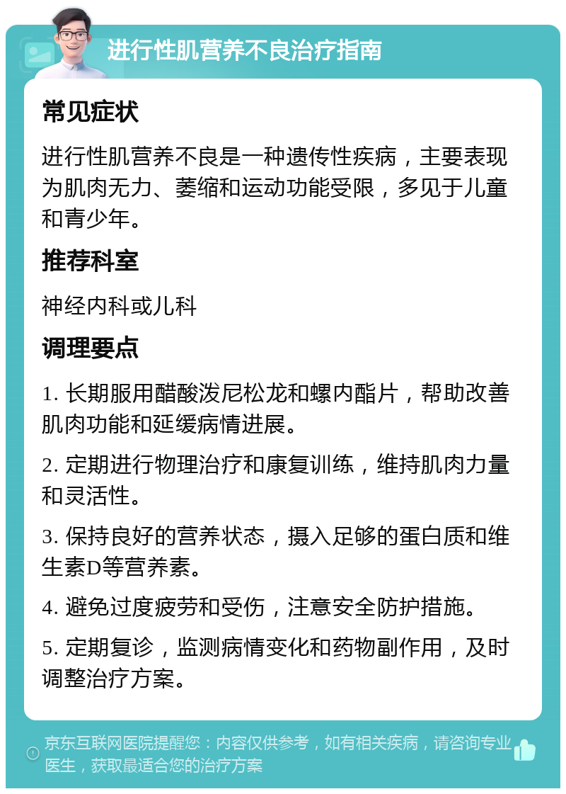 进行性肌营养不良治疗指南 常见症状 进行性肌营养不良是一种遗传性疾病，主要表现为肌肉无力、萎缩和运动功能受限，多见于儿童和青少年。 推荐科室 神经内科或儿科 调理要点 1. 长期服用醋酸泼尼松龙和螺内酯片，帮助改善肌肉功能和延缓病情进展。 2. 定期进行物理治疗和康复训练，维持肌肉力量和灵活性。 3. 保持良好的营养状态，摄入足够的蛋白质和维生素D等营养素。 4. 避免过度疲劳和受伤，注意安全防护措施。 5. 定期复诊，监测病情变化和药物副作用，及时调整治疗方案。