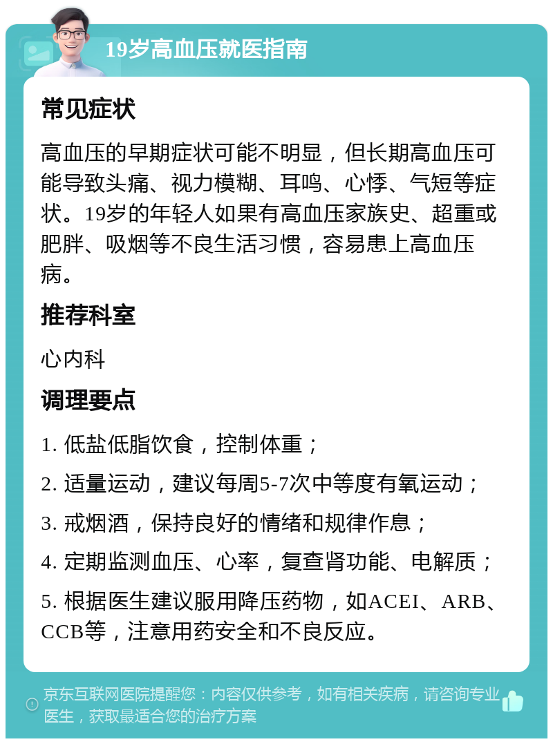 19岁高血压就医指南 常见症状 高血压的早期症状可能不明显，但长期高血压可能导致头痛、视力模糊、耳鸣、心悸、气短等症状。19岁的年轻人如果有高血压家族史、超重或肥胖、吸烟等不良生活习惯，容易患上高血压病。 推荐科室 心内科 调理要点 1. 低盐低脂饮食，控制体重； 2. 适量运动，建议每周5-7次中等度有氧运动； 3. 戒烟酒，保持良好的情绪和规律作息； 4. 定期监测血压、心率，复查肾功能、电解质； 5. 根据医生建议服用降压药物，如ACEI、ARB、CCB等，注意用药安全和不良反应。