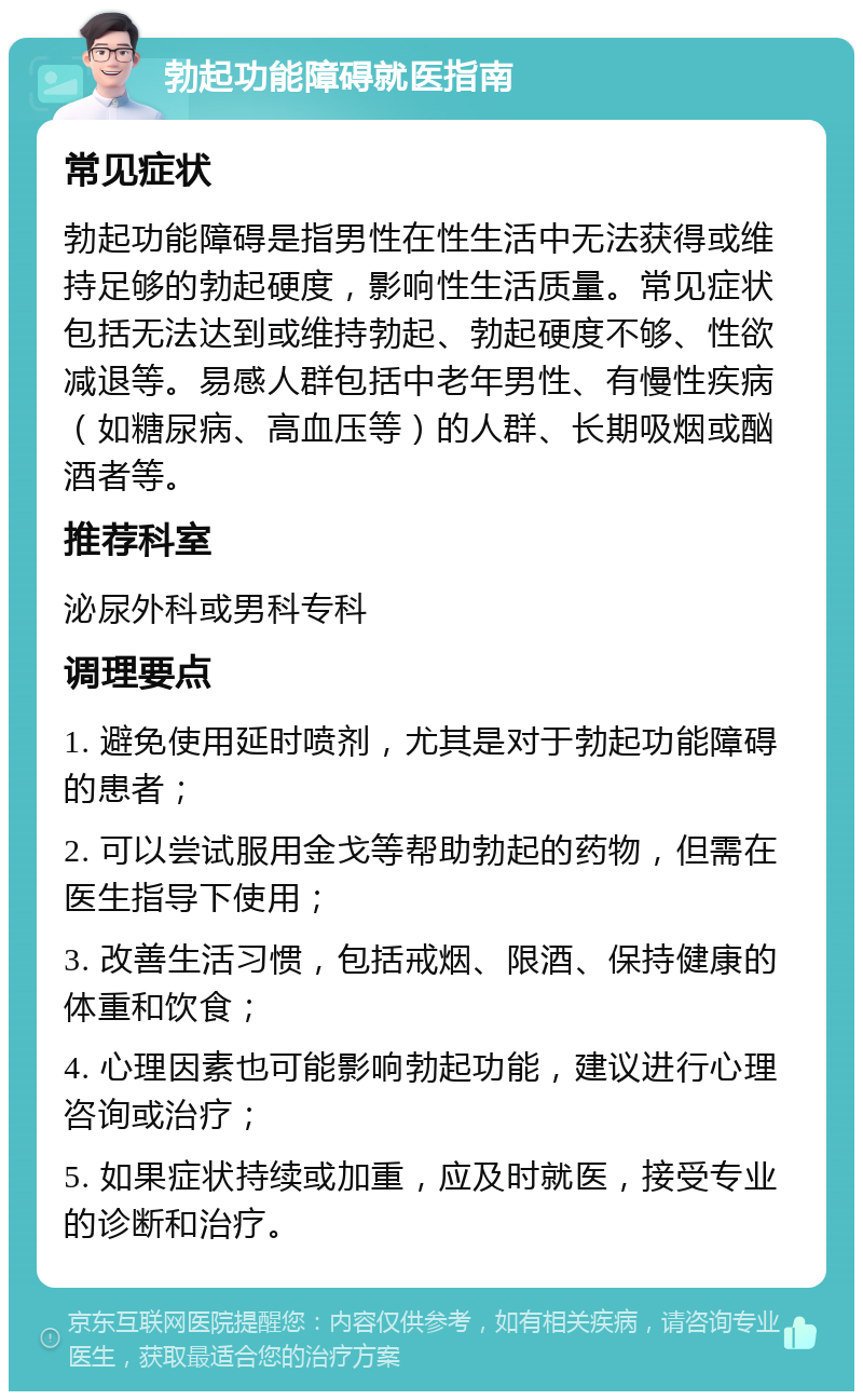 勃起功能障碍就医指南 常见症状 勃起功能障碍是指男性在性生活中无法获得或维持足够的勃起硬度，影响性生活质量。常见症状包括无法达到或维持勃起、勃起硬度不够、性欲减退等。易感人群包括中老年男性、有慢性疾病（如糖尿病、高血压等）的人群、长期吸烟或酗酒者等。 推荐科室 泌尿外科或男科专科 调理要点 1. 避免使用延时喷剂，尤其是对于勃起功能障碍的患者； 2. 可以尝试服用金戈等帮助勃起的药物，但需在医生指导下使用； 3. 改善生活习惯，包括戒烟、限酒、保持健康的体重和饮食； 4. 心理因素也可能影响勃起功能，建议进行心理咨询或治疗； 5. 如果症状持续或加重，应及时就医，接受专业的诊断和治疗。