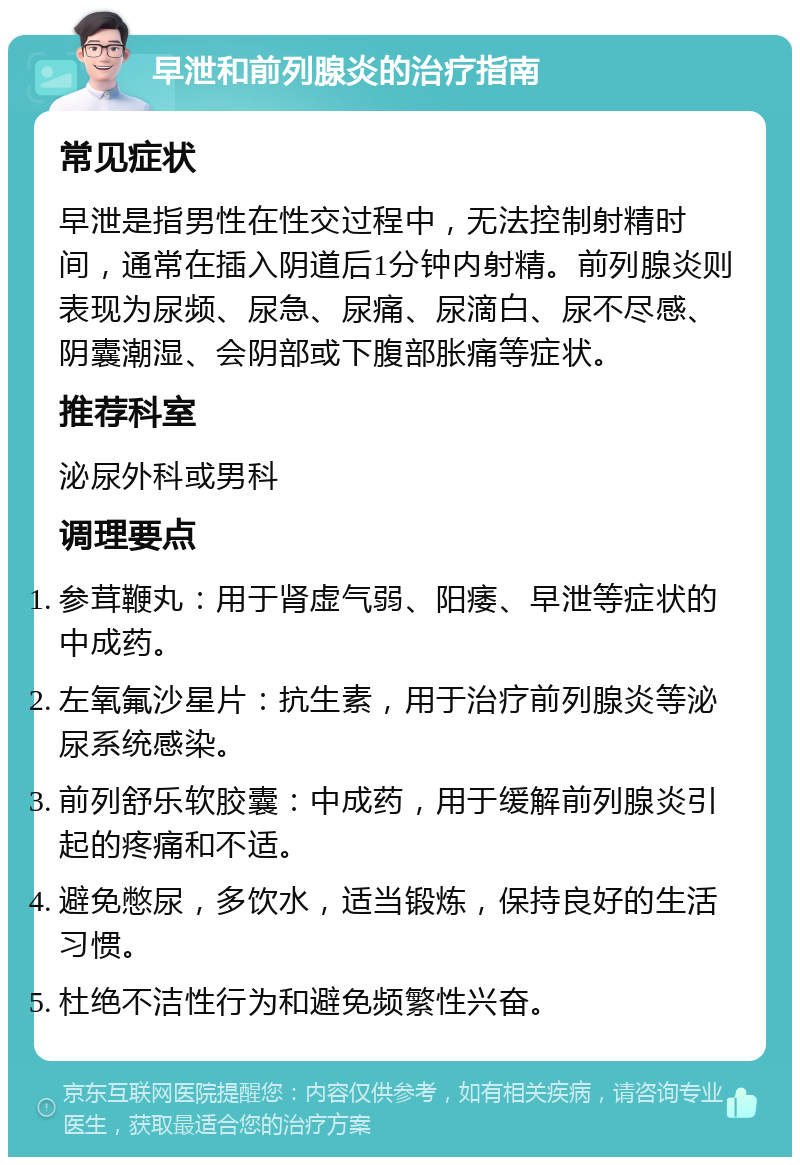 早泄和前列腺炎的治疗指南 常见症状 早泄是指男性在性交过程中，无法控制射精时间，通常在插入阴道后1分钟内射精。前列腺炎则表现为尿频、尿急、尿痛、尿滴白、尿不尽感、阴囊潮湿、会阴部或下腹部胀痛等症状。 推荐科室 泌尿外科或男科 调理要点 参茸鞭丸：用于肾虚气弱、阳痿、早泄等症状的中成药。 左氧氟沙星片：抗生素，用于治疗前列腺炎等泌尿系统感染。 前列舒乐软胶囊：中成药，用于缓解前列腺炎引起的疼痛和不适。 避免憋尿，多饮水，适当锻炼，保持良好的生活习惯。 杜绝不洁性行为和避免频繁性兴奋。