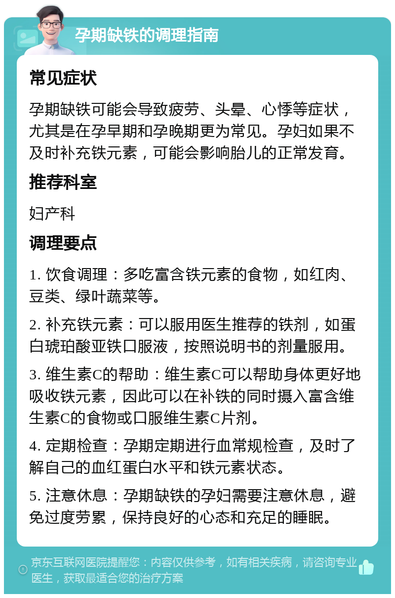 孕期缺铁的调理指南 常见症状 孕期缺铁可能会导致疲劳、头晕、心悸等症状，尤其是在孕早期和孕晚期更为常见。孕妇如果不及时补充铁元素，可能会影响胎儿的正常发育。 推荐科室 妇产科 调理要点 1. 饮食调理：多吃富含铁元素的食物，如红肉、豆类、绿叶蔬菜等。 2. 补充铁元素：可以服用医生推荐的铁剂，如蛋白琥珀酸亚铁口服液，按照说明书的剂量服用。 3. 维生素C的帮助：维生素C可以帮助身体更好地吸收铁元素，因此可以在补铁的同时摄入富含维生素C的食物或口服维生素C片剂。 4. 定期检查：孕期定期进行血常规检查，及时了解自己的血红蛋白水平和铁元素状态。 5. 注意休息：孕期缺铁的孕妇需要注意休息，避免过度劳累，保持良好的心态和充足的睡眠。