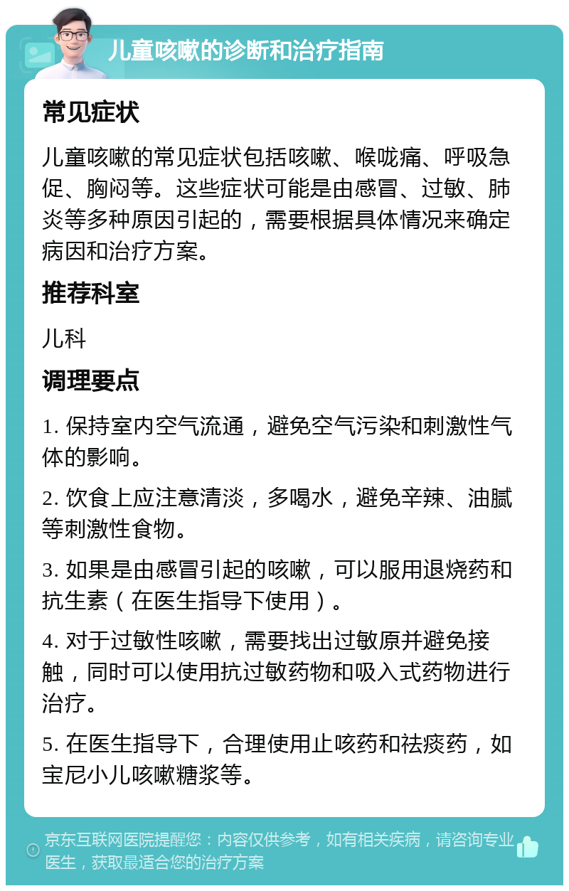 儿童咳嗽的诊断和治疗指南 常见症状 儿童咳嗽的常见症状包括咳嗽、喉咙痛、呼吸急促、胸闷等。这些症状可能是由感冒、过敏、肺炎等多种原因引起的，需要根据具体情况来确定病因和治疗方案。 推荐科室 儿科 调理要点 1. 保持室内空气流通，避免空气污染和刺激性气体的影响。 2. 饮食上应注意清淡，多喝水，避免辛辣、油腻等刺激性食物。 3. 如果是由感冒引起的咳嗽，可以服用退烧药和抗生素（在医生指导下使用）。 4. 对于过敏性咳嗽，需要找出过敏原并避免接触，同时可以使用抗过敏药物和吸入式药物进行治疗。 5. 在医生指导下，合理使用止咳药和祛痰药，如宝尼小儿咳嗽糖浆等。