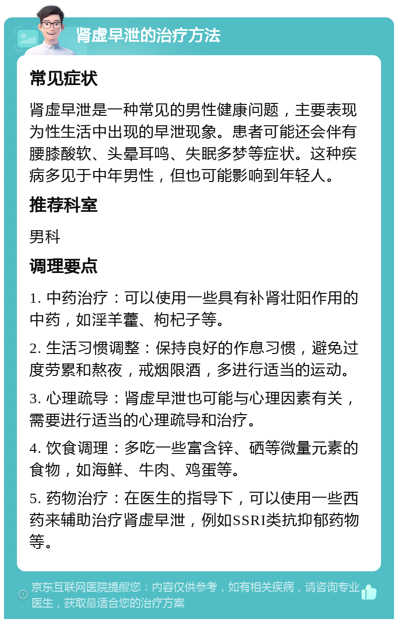 肾虚早泄的治疗方法 常见症状 肾虚早泄是一种常见的男性健康问题，主要表现为性生活中出现的早泄现象。患者可能还会伴有腰膝酸软、头晕耳鸣、失眠多梦等症状。这种疾病多见于中年男性，但也可能影响到年轻人。 推荐科室 男科 调理要点 1. 中药治疗：可以使用一些具有补肾壮阳作用的中药，如淫羊藿、枸杞子等。 2. 生活习惯调整：保持良好的作息习惯，避免过度劳累和熬夜，戒烟限酒，多进行适当的运动。 3. 心理疏导：肾虚早泄也可能与心理因素有关，需要进行适当的心理疏导和治疗。 4. 饮食调理：多吃一些富含锌、硒等微量元素的食物，如海鲜、牛肉、鸡蛋等。 5. 药物治疗：在医生的指导下，可以使用一些西药来辅助治疗肾虚早泄，例如SSRI类抗抑郁药物等。